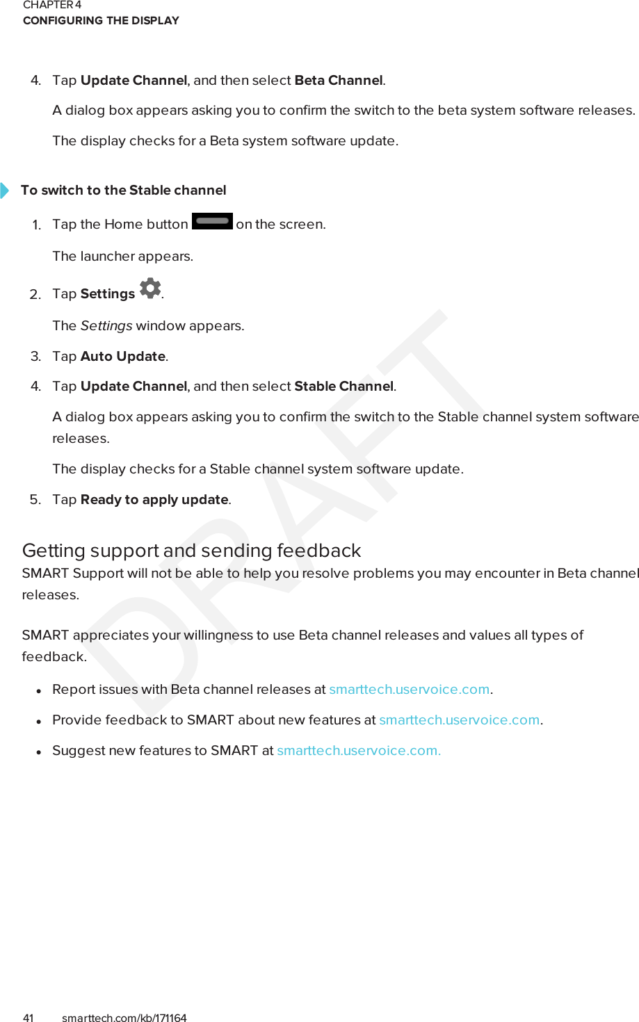 CHAPTER 4CONFIGURING THE DISPLAY41 smarttech.com/kb/1711644. Tap Update Channel, and then select Beta Channel.A dialog box appears asking you to confirm the switch to the beta system software releases.The display checks for a Beta system software update.To switch to the Stable channel1. Tap the Home button on the screen.The launcher appears.2. Tap Settings .The Settings window appears.3. Tap Auto Update.4. Tap Update Channel, and then select Stable Channel.A dialog box appears asking you to confirm the switch to the Stable channel system softwarereleases.The display checks for a Stable channel system software update.5. Tap Ready to apply update.Getting support and sending feedbackSMART Support will not be able to help you resolve problems you may encounter in Beta channelreleases.SMART appreciates your willingness to use Beta channel releases and values all types offeedback.lReport issues with Beta channel releases at smarttech.uservoice.com.lProvide feedback to SMART about new features at smarttech.uservoice.com.lSuggest new features to SMART at smarttech.uservoice.com.