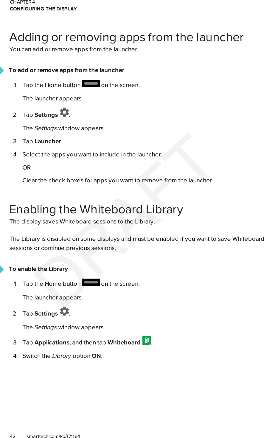 CHAPTER 4CONFIGURING THE DISPLAY42 smarttech.com/kb/171164Adding or removing apps from the launcherYou can add or remove apps from the launcher.To add or remove apps from the launcher1. Tap the Home button on the screen.The launcher appears.2. Tap Settings .The Settings window appears.3. Tap Launcher.4. Select the apps you want to include in the launcher.ORClear the check boxes for apps you want to remove from the launcher.Enabling the Whiteboard LibraryThe display saves Whiteboard sessions to the Library.The Library is disabled on some displays and must be enabled if you want to save Whiteboardsessions or continue previous sessions.To enable the Library1. Tap the Home button on the screen.The launcher appears.2. Tap Settings .The Settings window appears.3. Tap Applications, and then tap Whiteboard .4. Switch the Library option ON.