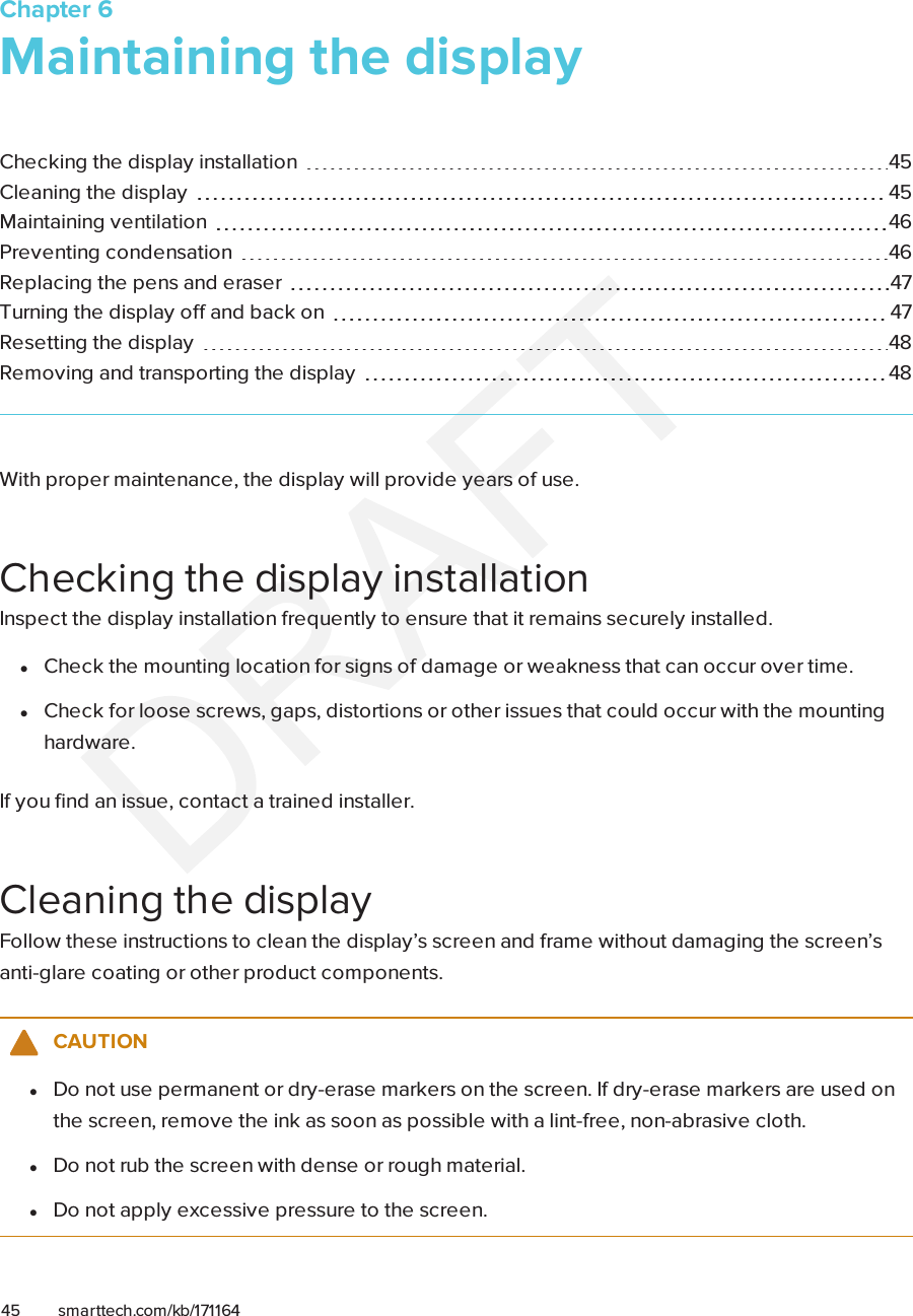 Chapter 645 smarttech.com/kb/171164Chapter 6: Maintaining the displayChecking the display installation 45Cleaning the display 45Maintaining ventilation 46Preventing condensation 46Replacing the pens and eraser 47Turning the display off and back on 47Resetting the display 48Removing and transporting the display 48With proper maintenance, the display will provide years of use.Checking the display installationInspect the display installation frequently to ensure that it remains securely installed.lCheck the mounting location for signs of damage or weakness that can occur over time.lCheck for loose screws, gaps, distortions or other issues that could occur with the mountinghardware.If you find an issue, contact a trained installer.Cleaning the displayFollow these instructions to clean the display’s screen and frame without damaging the screen’santi-glare coating or other product components.CAUTIONlDo not use permanent or dry-erase markers on the screen. If dry-erase markers are used onthe screen, remove the ink as soon as possible with a lint-free, non-abrasive cloth.lDo not rub the screen with dense or rough material.lDo not apply excessive pressure to the screen.