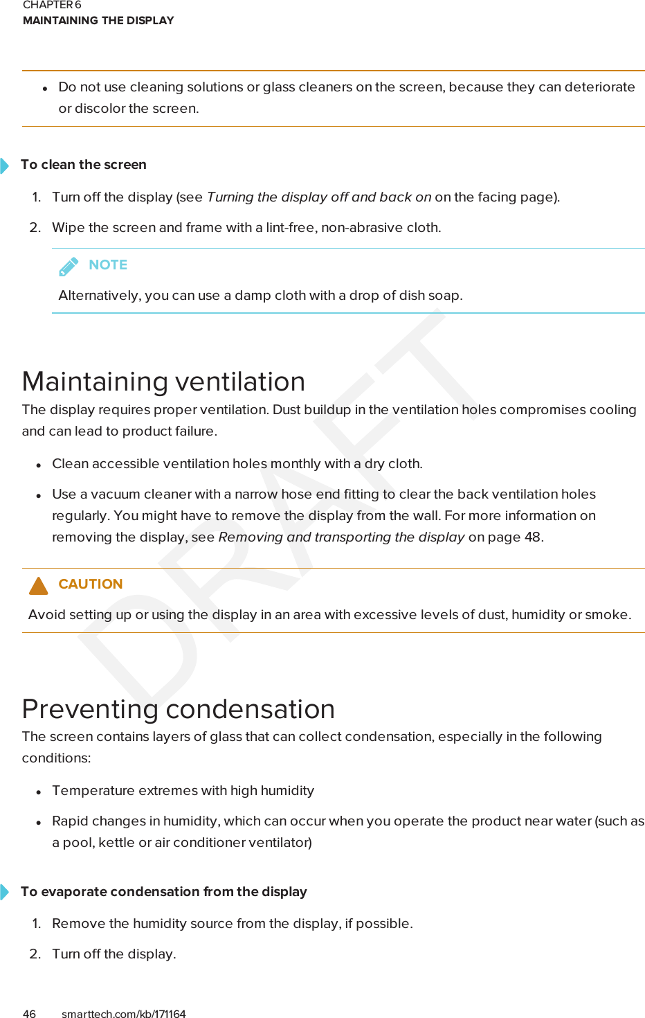 CHAPTER 6MAINTAINING THE DISPLAY46 smarttech.com/kb/171164lDo not use cleaning solutions or glass cleaners on the screen, because they can deteriorateor discolor the screen.To clean the screen1. Turn off the display (see Turning the display off and back on on the facing page).2. Wipe the screen and frame with a lint-free, non-abrasive cloth.NOTEAlternatively, you can use a damp cloth with a drop of dish soap.Maintaining ventilationThe display requires proper ventilation. Dust buildup in the ventilation holes compromises coolingand can lead to product failure.lClean accessible ventilation holes monthly with a dry cloth.lUse a vacuum cleaner with a narrow hose end fitting to clear the back ventilation holesregularly. You might have to remove the display from the wall. For more information onremoving the display, see Removing and transporting the display on page48.CAUTIONAvoid setting up or using the display in an area with excessive levels of dust, humidity or smoke.Preventing condensationThe screen contains layers of glass that can collect condensation, especially in the followingconditions:lTemperature extremes with high humiditylRapid changes in humidity, which can occur when you operate the product near water (such asa pool, kettle or air conditioner ventilator)To evaporate condensation from the display1. Remove the humidity source from the display, if possible.2. Turn off the display.