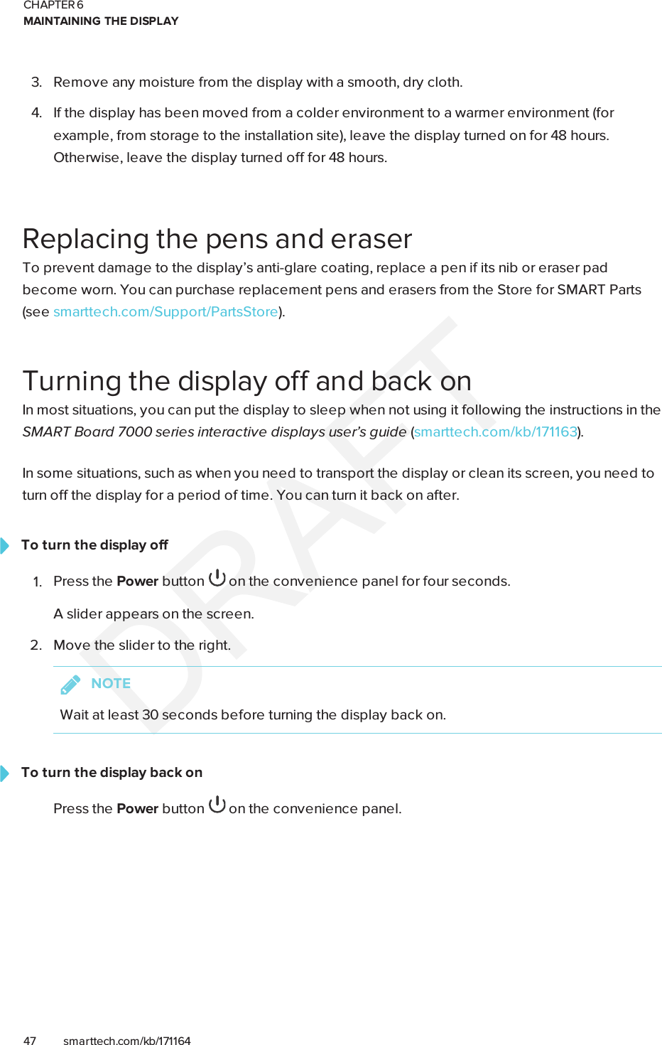 CHAPTER 6MAINTAINING THE DISPLAY47 smarttech.com/kb/1711643. Remove any moisture from the display with a smooth, dry cloth.4. If the display has been moved from a colder environment to a warmer environment (forexample, from storage to the installation site), leave the display turned on for 48 hours.Otherwise, leave the display turned off for 48 hours.Replacing the pens and eraserTo prevent damage to the display’s anti-glare coating, replace a pen if its nib or eraser padbecome worn. You can purchase replacement pens and erasers from the Store for SMART Parts(seesmarttech.com/Support/PartsStore).Turning the display off and back onIn most situations, you can put the display to sleep when not using it following the instructions in theSMARTBoard 7000 series interactive displays user’s guide (smarttech.com/kb/171163).In some situations, such as when you need to transport the display or clean its screen, you need toturn off the display for a period of time. You can turn it back on after.To turn the display off1. Press the Power button on the convenience panel for four seconds.A slider appears on the screen.2. Move the slider to the right.NOTEWait at least 30 seconds before turning the display back on.To turn the display back onPress the Power button on the convenience panel.