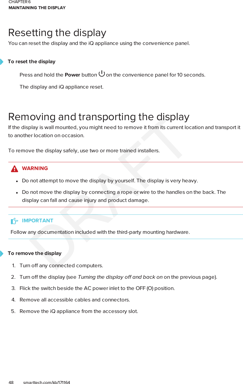 CHAPTER 6MAINTAINING THE DISPLAY48 smarttech.com/kb/171164Resetting the displayYou can reset the display and the iQ appliance using the convenience panel.To reset the displayPress and hold the Power button on the convenience panel for 10 seconds.The display and iQ appliance reset.Removing and transporting the displayIf the display is wall mounted, you might need to remove it from its current location and transport itto another location on occasion.To remove the display safely, use two or more trained installers.WARNINGlDo not attempt to move the display by yourself. The display is very heavy.lDo not move the display by connecting a rope or wire to the handles on the back. Thedisplay can fall and cause injury and product damage.IMPORTANTFollow any documentation included with the third-party mounting hardware.To remove the display1. Turn off any connected computers.2. Turn off the display (see Turning the display off and back on on the previous page).3. Flick the switch beside the AC power inlet to the OFF(O) position.4. Remove all accessible cables and connectors.5. Remove the iQ appliance from the accessory slot.