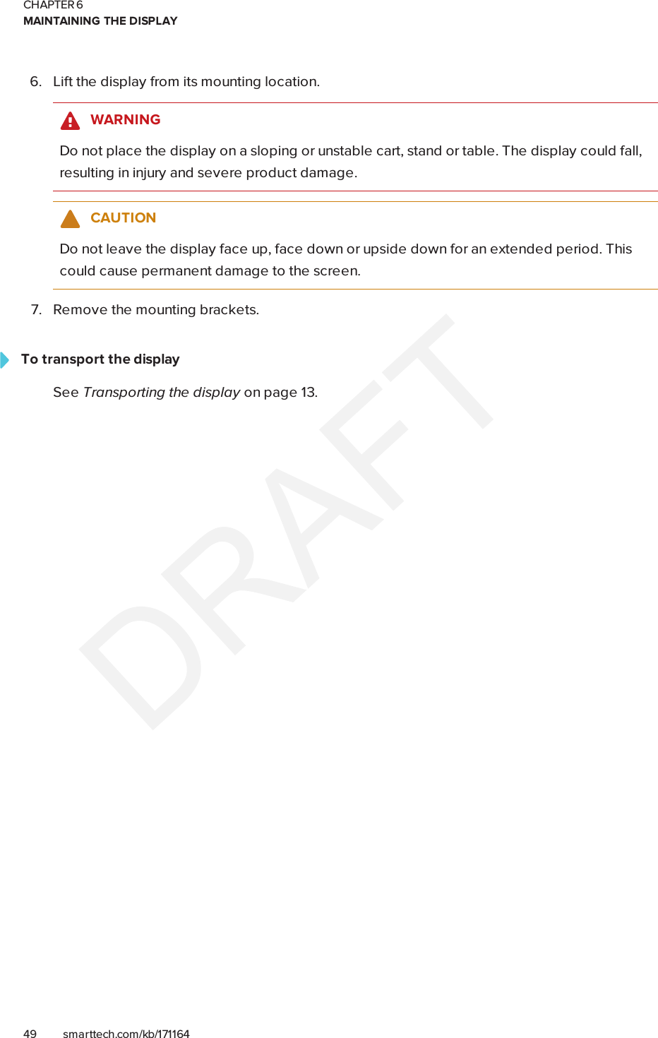 CHAPTER 6MAINTAINING THE DISPLAY49 smarttech.com/kb/1711646. Lift the display from its mounting location.WARNINGDo not place the display on a sloping or unstable cart, stand or table. The display could fall,resulting in injury and severe product damage.CAUTIONDo not leave the display face up, face down or upside down for an extended period. Thiscould cause permanent damage to the screen.7. Remove the mounting brackets.To transport the displaySee Transporting the display on page13.