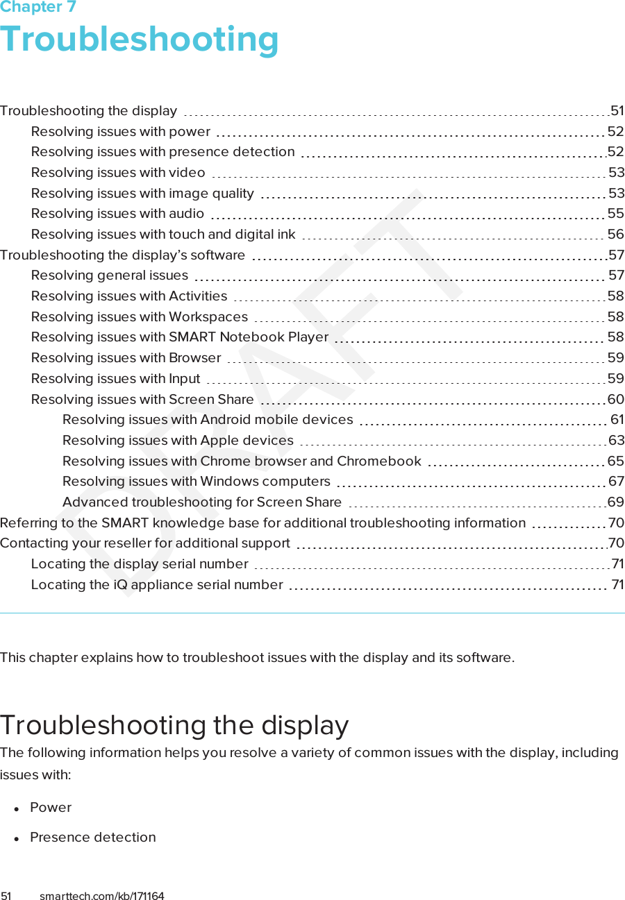 Chapter 751 smarttech.com/kb/171164Chapter 7: TroubleshootingTroubleshooting the display 51Resolving issues with power 52Resolving issues with presence detection 52Resolving issues with video 53Resolving issues with image quality 53Resolving issues with audio 55Resolving issues with touch and digital ink 56Troubleshooting the display’s software 57Resolving general issues 57Resolving issues with Activities 58Resolving issues with Workspaces 58Resolving issues with SMARTNotebook Player 58Resolving issues with Browser 59Resolving issues with Input 59Resolving issues with Screen Share 60Resolving issues with Android mobile devices 61Resolving issues with Apple devices 63Resolving issues with Chrome browser and Chromebook 65Resolving issues with Windows computers 67Advanced troubleshooting for Screen Share 69Referring to the SMART knowledge base for additional troubleshooting information 70Contacting your reseller for additional support 70Locating the display serial number 71Locating the iQ appliance serial number 71This chapter explains how to troubleshoot issues with the display and its software.Troubleshooting the displayThe following information helps you resolve a variety of common issues with the display, includingissues with:lPowerlPresence detection