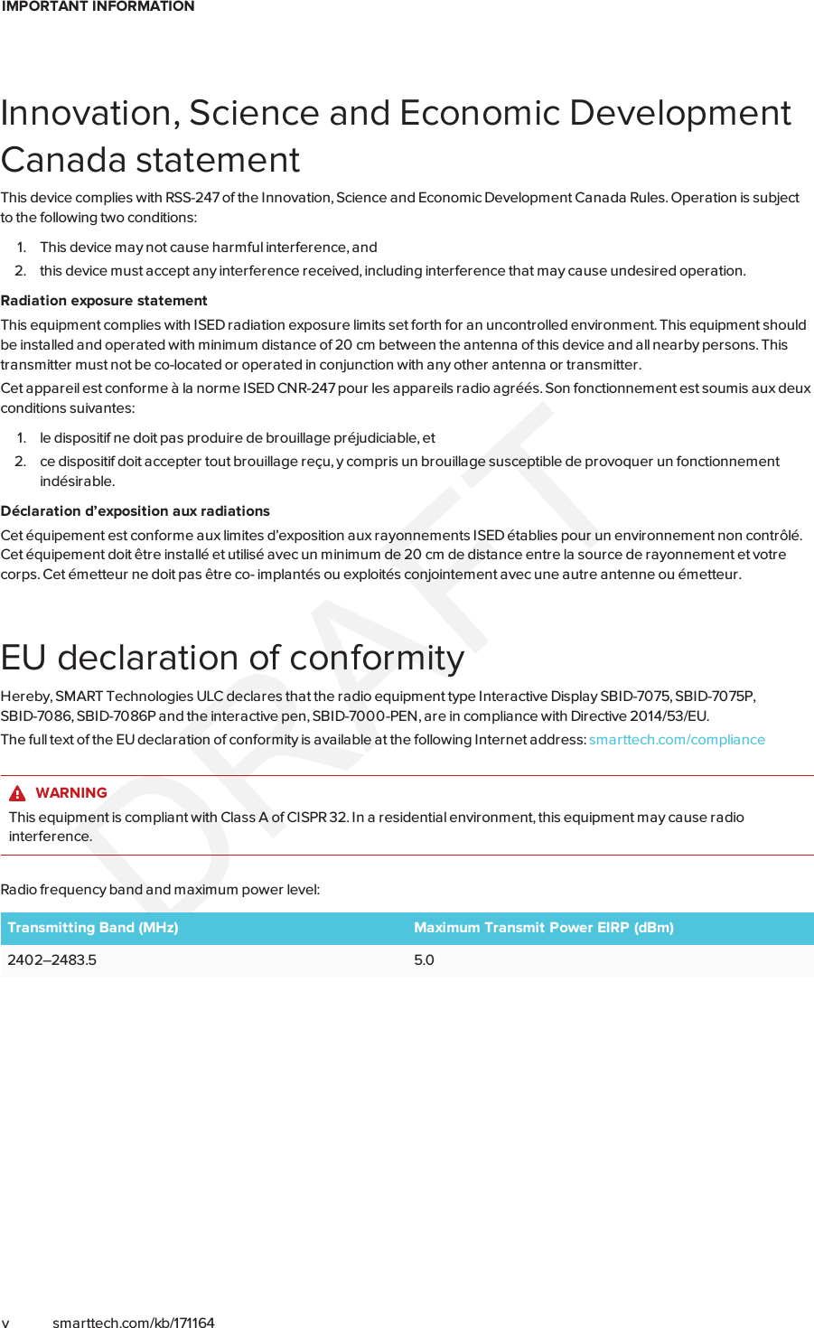 IMPORTANT INFORMATIONv smarttech.com/kb/171164Innovation, Science and Economic DevelopmentCanada statementThis device complies with RSS-247 of the Innovation, Science and Economic Development Canada Rules. Operation is subjectto the following two conditions:1. This device may not cause harmful interference, and2. this device must accept any interference received, including interference that may cause undesired operation.Radiation exposure statementThis equipment complies with ISED radiation exposure limits set forth for an uncontrolled environment. This equipment shouldbe installed and operated with minimum distance of 20 cm between the antenna of this device and all nearby persons. Thistransmitter must not be co-located or operated in conjunction with any other antenna or transmitter.Cet appareil est conforme à la norme ISED CNR-247 pour les appareils radio agréés. Son fonctionnement est soumis aux deuxconditions suivantes:1. le dispositif ne doit pas produire de brouillage préjudiciable, et2. ce dispositif doit accepter tout brouillage reçu, y compris un brouillage susceptible de provoquer un fonctionnementindésirable.Déclaration d’exposition aux radiationsCet équipement est conforme aux limites d’exposition aux rayonnements ISED établies pour un environnement non contrôlé.Cet équipement doit être installé et utilisé avec un minimum de 20 cm de distance entre la source de rayonnement et votrecorps. Cet émetteur ne doit pas être co- implantés ou exploités conjointement avec une autre antenne ou émetteur.EU declaration of conformityHereby, SMART Technologies ULC declares that the radio equipment type Interactive Display SBID-7075, SBID-7075P,SBID-7086, SBID-7086P and the interactive pen, SBID-7000-PEN, are in compliance with Directive 2014/53/EU.The full text of the EU declaration of conformity is available at the following Internet address: smarttech.com/complianceWARNINGThis equipment is compliant with Class A of CISPR32. In a residential environment, this equipment may cause radiointerference.Radio frequency band and maximum power level:Transmitting Band (MHz) Maximum Transmit Power EIRP (dBm)2402–2483.5 5.0