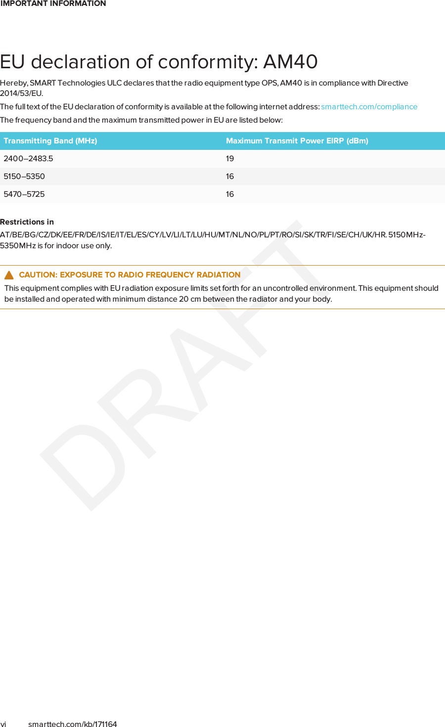 IMPORTANT INFORMATIONvi smarttech.com/kb/171164EU declaration of conformity: AM40Hereby, SMART Technologies ULC declares that the radio equipment type OPS, AM40 is in compliance with Directive2014/53/EU.The full text of the EU declaration of conformity is available at the following internet address: smarttech.com/complianceThe frequency band and the maximum transmitted power in EU are listed below:Transmitting Band (MHz) Maximum Transmit Power EIRP (dBm)2400–2483.5 195150–5350 165470–5725 16Restrictions inAT/BE/BG/CZ/DK/EE/FR/DE/IS/IE/IT/EL/ES/CY/LV/LI/LT/LU/HU/MT/NL/NO/PL/PT/RO/SI/SK/TR/FI/SE/CH/UK/HR. 5150MHz-5350MHz is for indoor use only.CAUTION: EXPOSURE TO RADIO FREQUENCY RADIATIONThis equipment complies with EU radiation exposure limits set forth for an uncontrolled environment. This equipment shouldbe installed and operated with minimum distance 20 cm between the radiator and your body.