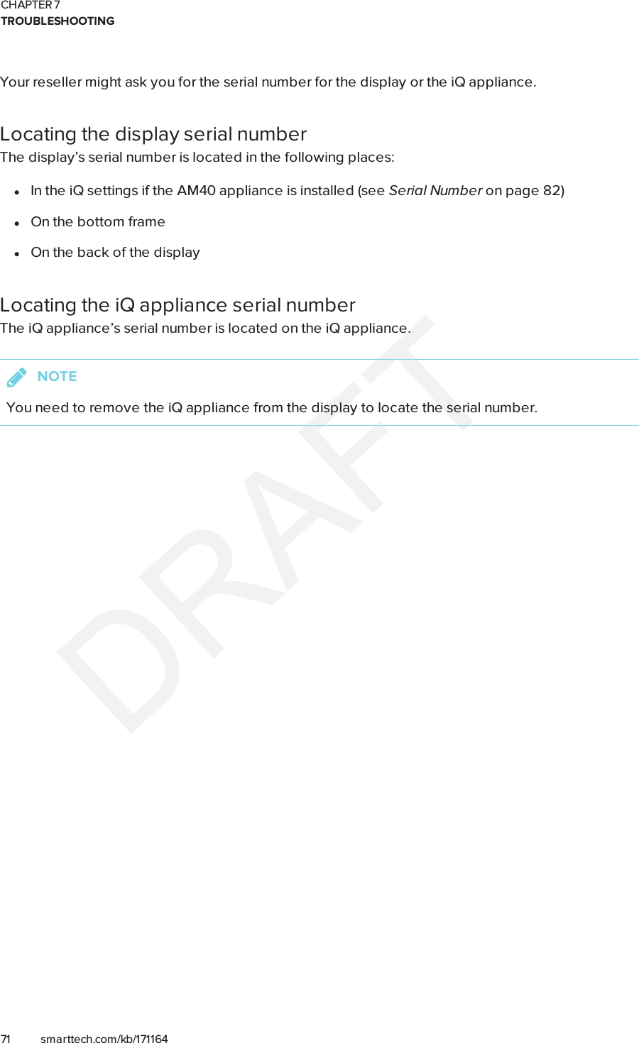CHAPTER 7TROUBLESHOOTING71 smarttech.com/kb/171164Your reseller might ask you for the serial number for the display or the iQ appliance.Locating the display serial numberThe display’s serial number is located in the following places:lIn the iQ settings if the AM40 appliance is installed (see Serial Number on page82)lOn the bottom framelOn the back of the displayLocating the iQ appliance serial numberThe iQ appliance’s serial number is located on the iQ appliance.NOTEYou need to remove the iQ appliance from the display to locate the serial number.