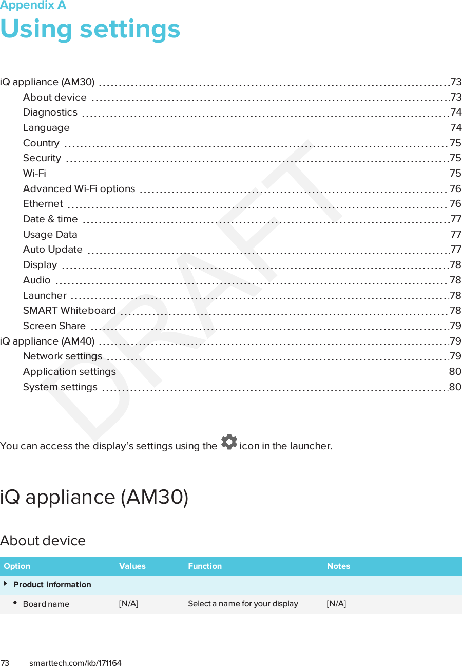 Appendix A73 smarttech.com/kb/171164Appendix A: Using settingsiQ appliance (AM30) 73About device 73Diagnostics 74Language 74Country 75Security 75Wi-Fi 75Advanced Wi-Fi options 76Ethernet 76Date &amp; time 77Usage Data 77Auto Update 77Display 78Audio 78Launcher 78SMARTWhiteboard 78Screen Share 79iQ appliance (AM40) 79Network settings 79Application settings 80System settings 80You can access the display’s settings using the icon in the launcher.iQ appliance (AM30)About deviceOption Values Function NotesProduct informationBoard name [N/A] Select a name for your display [N/A]