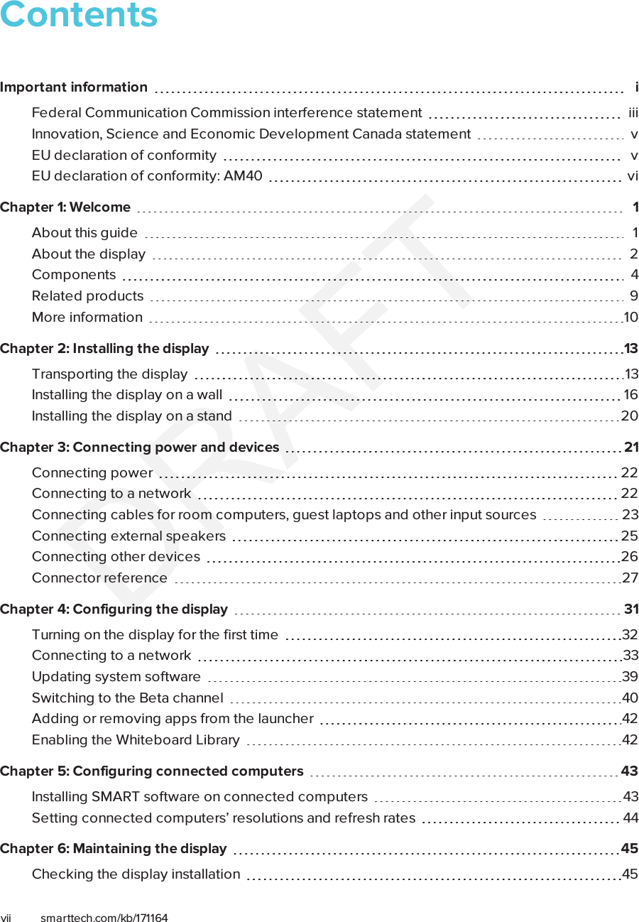 vii smarttech.com/kb/171164ContentsImportant information iFederal Communication Commission interference statement iiiInnovation, Science and Economic Development Canada statement vEU declaration of conformity vEU declaration of conformity: AM40 viChapter 1: Welcome 1About this guide 1About the display 2Components 4Related products 9More information 10Chapter 2: Installing the display 13Transporting the display 13Installing the display on a wall 16Installing the display on a stand 20Chapter 3: Connecting power and devices 21Connecting power 22Connecting to a network 22Connecting cables for room computers, guestlaptops and other input sources 23Connecting external speakers 25Connecting other devices 26Connector reference 27Chapter 4: Configuring the display 31Turning on the display for the first time 32Connecting to a network 33Updating system software 39Switching to the Beta channel 40Adding or removing apps from the launcher 42Enabling the Whiteboard Library 42Chapter 5: Configuring connected computers 43Installing SMART software on connected computers 43Setting connected computers’ resolutions and refresh rates 44Chapter 6: Maintaining the display 45Checking the display installation 45