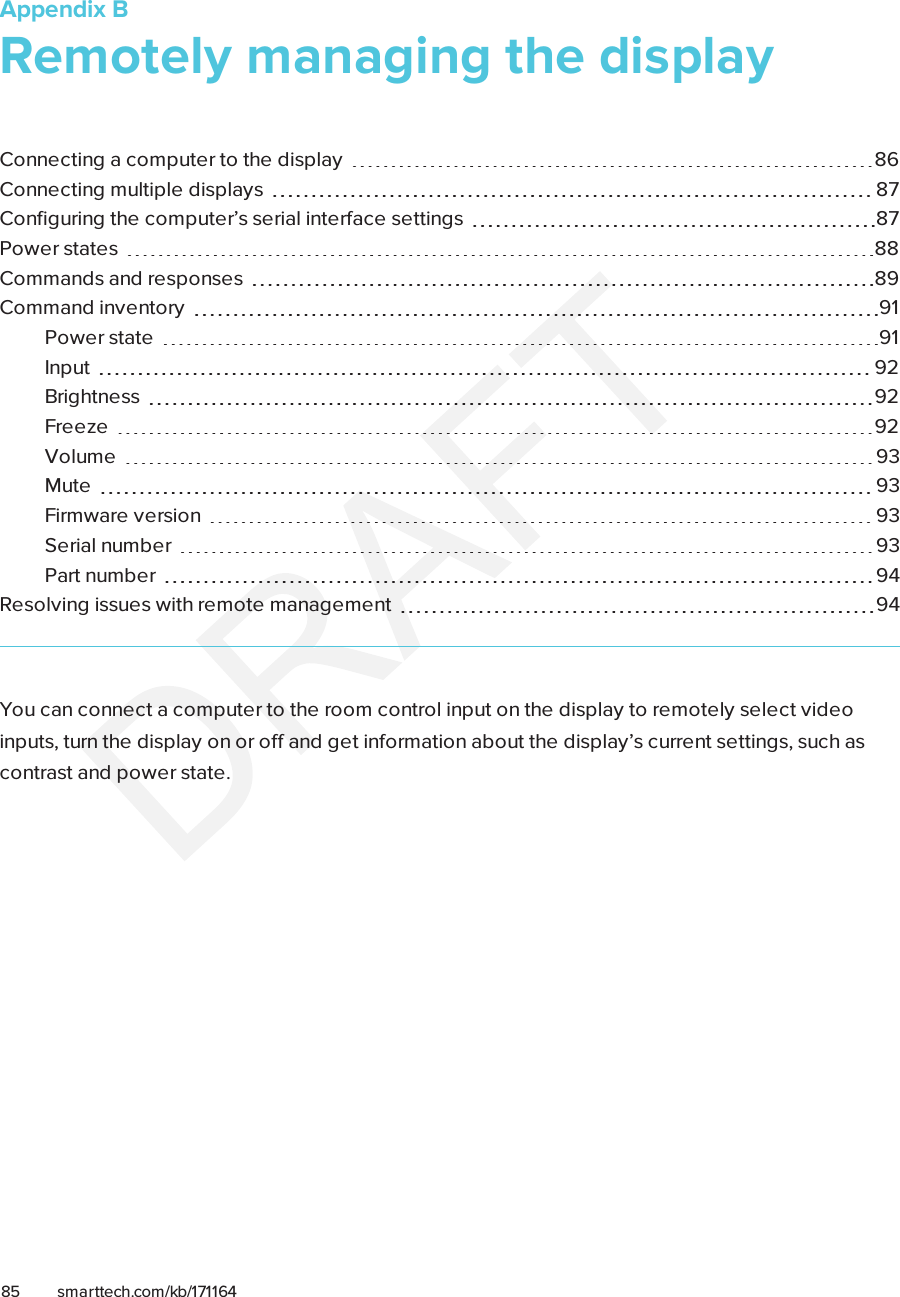 Appendix B85 smarttech.com/kb/171164Appendix B: Remotely managing the displayConnecting a computer to the display 86Connecting multiple displays 87Configuring the computer’s serial interface settings 87Power states 88Commands and responses 89Commandinventory 91Power state 91Input 92Brightness 92Freeze 92Volume 93Mute 93Firmware version 93Serial number 93Part number 94Resolving issues with remote management 94You can connect a computer to the room control input on the display to remotely select videoinputs, turn the display on or off and get information about the display’s current settings, such ascontrast and power state.
