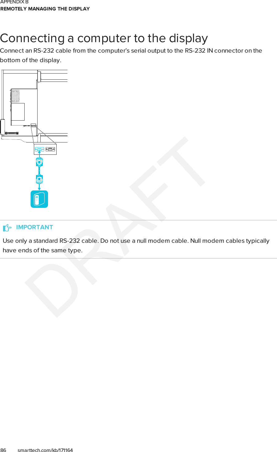 APPENDIX BREMOTELY MANAGING THE DISPLAY86 smarttech.com/kb/171164Connecting a computer to the displayConnect an RS-232 cable from the computer’s serial output to the RS-232IN connector on thebottom of the display.IMPORTANTUse only a standard RS-232 cable. Do not use a null modem cable. Null modem cables typicallyhave ends of the same type.