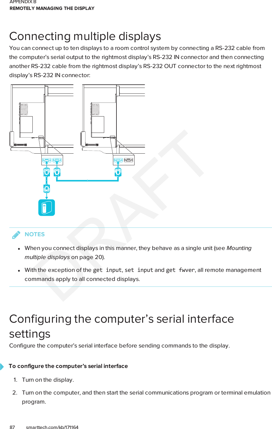 APPENDIX BREMOTELY MANAGING THE DISPLAY87 smarttech.com/kb/171164Connecting multiple displaysYou can connect up to ten displays to a room control system by connecting a RS-232 cable fromthe computer’s serial output to the rightmost display’s RS-232IN connector and then connectinganother RS-232 cable from the rightmost display’s RS-232OUT connector to the next rightmostdisplay’s RS-232IN connector:NOTESlWhen you connect displays in this manner, they behave as a single unit (see Mountingmultiple displays on page20).lWith the exception of the getinput,setinput and getfwver, all remote managementcommands apply to all connected displays.Configuring the computer’s serial interfacesettingsConfigure the computer’s serial interface before sending commands to the display.To configure the computer’s serial interface1. Turn on the display.2. Turn on the computer, and then start the serial communications program or terminal emulationprogram.