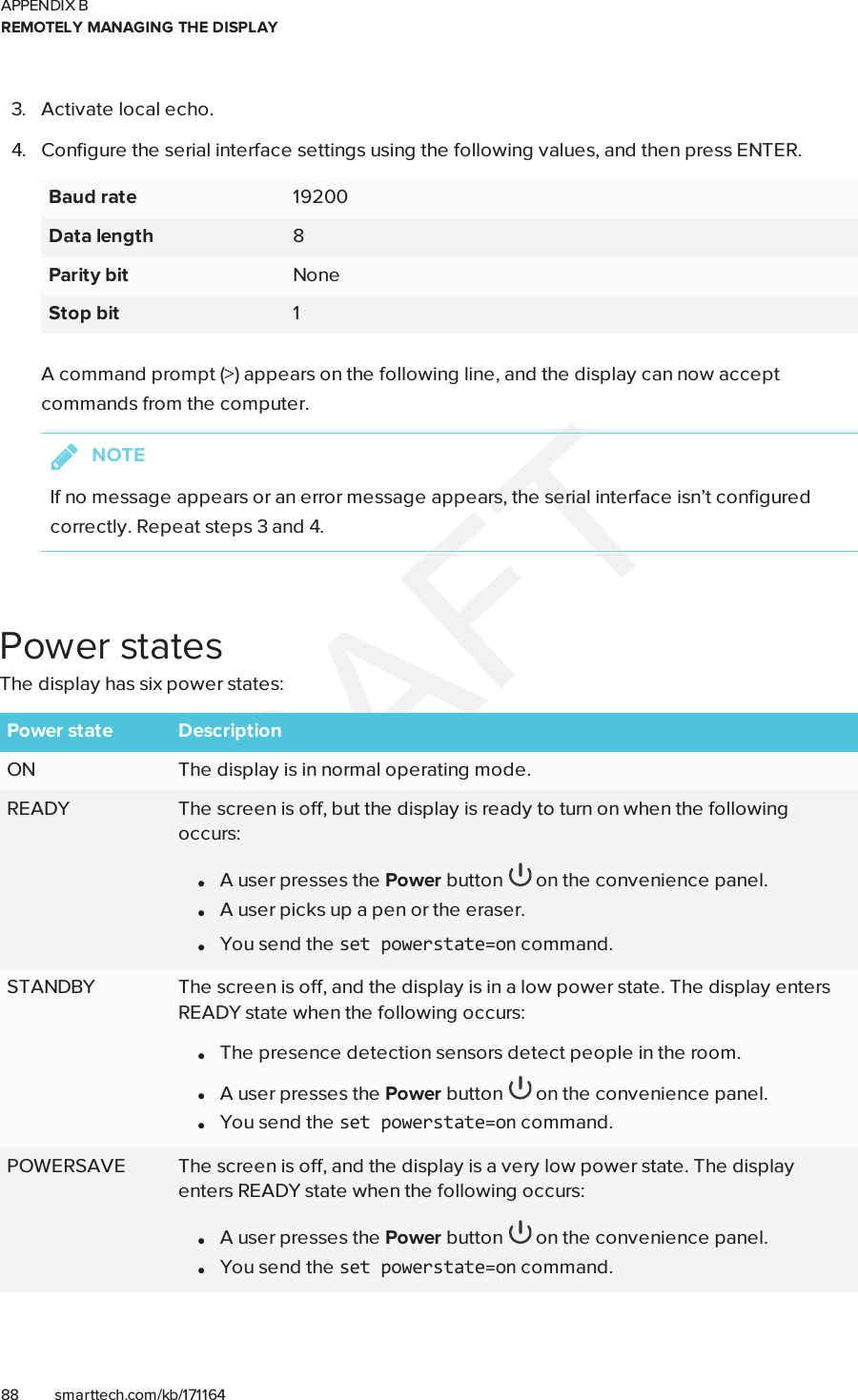 APPENDIX BREMOTELY MANAGING THE DISPLAY88 smarttech.com/kb/1711643. Activate local echo.4. Configure the serial interface settings using the following values, and then press ENTER.Baud rate 19200Data length 8Parity bit NoneStop bit 1A command prompt (&gt;) appears on the following line, and the display can now acceptcommands from the computer.NOTEIf no message appears or an error message appears, the serial interface isn’t configuredcorrectly. Repeat steps 3 and 4.Power statesThe display has six power states:Power state DescriptionON The display is in normal operating mode.READY The screen is off, but the display is ready to turn on when the followingoccurs:lA user presses the Power button on the convenience panel.lA user picks up a pen or the eraser.lYou send the setpowerstate=on command.STANDBY The screen is off, and the display is in a low power state. The display entersREADY state when the following occurs:lThe presence detection sensors detect people in the room.lA user presses the Power button on the convenience panel.lYou send the setpowerstate=on command.POWERSAVE The screen is off, and the display is a very low power state. The displayenters READY state when the following occurs:lA user presses the Power button on the convenience panel.lYou send the setpowerstate=on command.