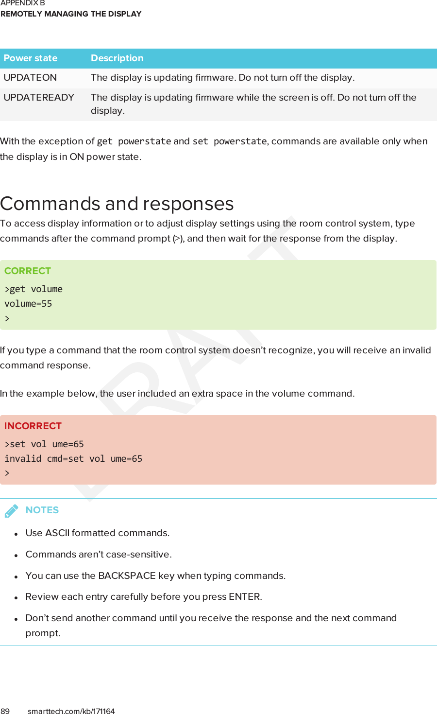APPENDIX BREMOTELY MANAGING THE DISPLAY89 smarttech.com/kb/171164Power state DescriptionUPDATEON The display is updating firmware. Do not turn off the display.UPDATEREADY The display is updating firmware while the screen is off. Do not turn off thedisplay.With the exception of getpowerstate and setpowerstate, commands are available only whenthe display is in ON power state.Commands and responsesTo access display information or to adjust display settings using the room control system, typecommands after the command prompt (&gt;), and then wait for the response from the display.CORRECT&gt;get volumevolume=55&gt;If you type a command that the room control system doesn’t recognize, you will receive an invalidcommand response.In the example below, the user included an extra space in the volume command.INCORRECT&gt;set vol ume=65invalid cmd=set vol ume=65&gt;NOTESlUse ASCII formatted commands.lCommands aren’t case-sensitive.lYou can use the BACKSPACEkey when typing commands.lReview each entry carefully before you press ENTER.lDon’t send another command until you receive the response and the next commandprompt.