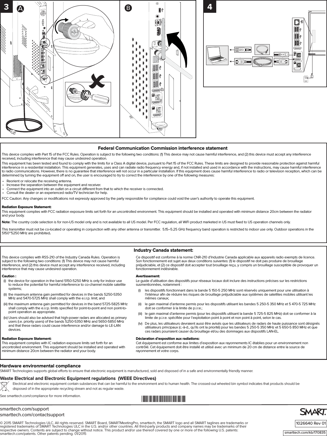 smarttech.com/supportsmarttech.com/contactsupport1026640 Rev 01© 2015 SMART Technologies ULC. All rights reserved. SMART Board, SMARTMeetingPro, smarttech, the SMART logo and all SMART taglines are trademarks or registered trademarks of SMART Technologies ULC in the U.S. and/or other countries. All third-party products and company names may be trademarks of their respective owners. Contents are subject to change without notice. This product and/or use thereof covered by one or more of the following U.S. patents:  smarttech.com/patents. Other patents pending. 01/2015Hardware environmental complianceSMART Technologies supports global eorts to ensure that electronic equipment is manufactured, sold and disposed of in a safe and environmentally friendly manner.Waste Electrical and Electronic Equipment regulations  (WEEE Directives) Electrical and electronic equipment contain substances that can be harmful to the environment and to human health. The crossed-out wheeled bin symbol indicates that products should be disposed of in the appropriate recycling stream and not as regular waste.See smarttech.com/compliance for more information. *1026640*smarttech.com/kb/170835Federal Communication Commission interference statementThis device complies with Part 15 of the FCC Rules. Operation is subject to the following two conditions: (1) This device may not cause harmful interference, and (2) this device must accept any interference received, including interference that may cause undesired operation.This equipment has been tested and found to comply with the limits for a Class A digital device, pursuant to Part 15 of the FCC Rules. These limits are designed to provide reasonable protection against harmful interference in a residential installation. This equipment generates, uses and can radiate radio frequency energy and, if not installed and used in accordance with the instructions, may cause harmful interference to radio communications. However, there is no guarantee that interference will not occur in a particular installation. If this equipment does cause harmful interference to radio or television reception, which can be determined by turning the equipment off and on, the user is encouraged to try to correct the interference by one of the following measures:•  Reorient or relocate the receiving antenna.•  Increase the separation between the equipment and receiver.•  Connect the equipment into an outlet on a circuit different from that to which the receiver is connected.•  Consult the dealer or an experienced radio/TV technician for help.FCC Caution: Any changes or modifications not expressly approved by the party responsible for compliance could void the user’s authority to operate this equipment.Radiation Exposure Statement:This equipment complies with FCC radiation exposure limits set forth for an uncontrolled environment. This equipment should be installed and operated with minimum distance 20cm between the radiator  and your body. Note: The country code selection is for non-US model only and is not available to all US model. Per FCC regulation, all WiFi product marketed in US must fixed to US operation channels only.This transmitter must not be co-located or operating in conjunction with any other antenna or transmitter.  5.15–5.25 GHz frequency band operation is restricted to indoor use only. Outdoor operations in the 5150~5250 MHz are prohibited.This device complies with RSS-210 of the Industry Canada Rules. Operation is subject to the following two conditions: (1) This device may not cause harmful interference, and (2) this device must accept any interference received, including interference that may cause undesired operation.Caution :(i)  the device for operation in the band 5150-5250 MHz is only for indoor use to reduce the potential for harmful interference to co-channel mobile satellite systems;(ii)  the maximum antenna gain permitted for devices in the bands 5250-5350 MHz and 5470-5725 MHz shall comply with the e.i.r.p. limit; and(iii)  the maximum antenna gain permitted for devices in the band 5725-5825 MHz shall comply with the e.i.r.p. limits specified for point-to-point and non point-to-point operation as appropriate.(iv) Users should also be advised that high-power radars are allocated as primary users (i.e. priority users) of the bands 5250-5350 MHz and 5650-5850 MHz and that these radars could cause interference and/or damage to LE-LAN devices.Radiation Exposure Statement:This equipment complies with IC radiation exposure limits set forth for an uncontrolled environment. This equipment should be installed and operated with minimum distance 20cm between the radiator and your body.Ce dispositif est conforme à la norme CNR-210 d’Industrie Canada applicable aux appareils radio exempts de licence. Son fonctionnement est sujet aux deux conditions suivantes: (1) le dispositif ne doit pas produire de brouillage préjudiciable, et (2) ce dispositif doit accepter tout brouillage reçu, y compris un brouillage susceptible de provoquer un fonctionnement indésirable. Avertissement:Le guide d’utilisation des dispositifs pour réseaux locaux doit inclure des instructions précises sur les restrictions susmentionnées, notamment :(i)   les dispositifs fonctionnant dans la bande 5 150-5 250 MHz sont réservés uniquement pour une utilisation à l’intérieur afin de réduire les risques de brouillage préjudiciable aux systèmes de satellites mobiles utilisant les mêmes canaux;(ii)   le gain maximal d’antenne permis pour les dispositifs utilisant les bandes 5 250-5 350 MHz et 5 470-5 725 MHz doit se conformer à la limite de p.i.r.e.;(iii)   le gain maximal d’antenne permis (pour les dispositifs utilisant la bande 5 725-5 825 MHz) doit se conformer à la limite de p.i.r.e. spécifiée pour l’exploitation point à point et non point à point, selon le cas.(iv)   De plus, les utilisateurs devraient aussi être avisés que les utilisateurs de radars de haute puissance sont désignés utilisateurs principaux (c.-à-d., qu’ils ont la priorité) pour les bandes 5 250-5 350 MHz et 5 650-5 850 MHz et que ces radars pourraient causer du brouillage et/ou des dommages aux dispositifs LAN-EL.Déclaration d’exposition aux radiations:Cet équipement est conforme aux limites d’exposition aux rayonnements IC établies pour un environnement non contrôlé. Cet équipement doit être installé et utilisé avec un minimum de 20 cm de distance entre la source de rayonnement et votre corps.Industry Canada statement:21HDMIOUTHDMI2121HDMIOUTHDMI4AB3