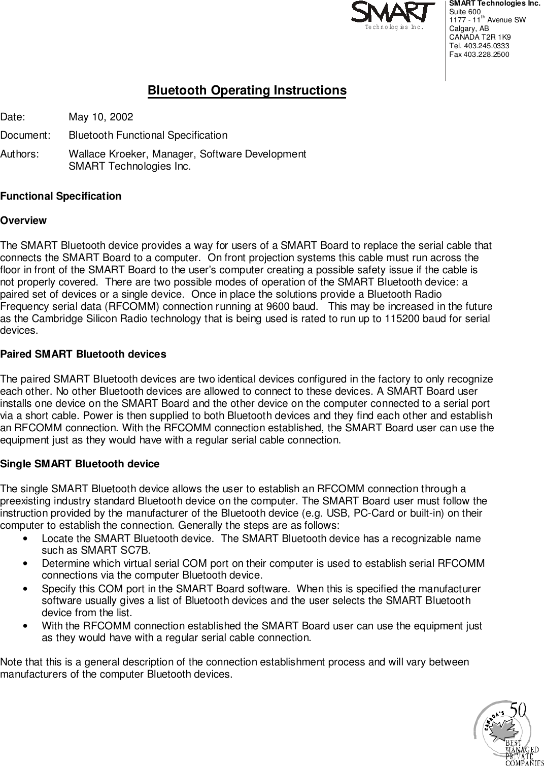 SMART Technologies Inc.Suite 6001177 - 11th Avenue SWCalgary, ABCANADA T2R 1K9Tel. 403.245.0333Fax 403.228.2500Technologies Inc.Bluetooth Operating InstructionsDate:  May 10, 2002Document:  Bluetooth Functional SpecificationAuthors:  Wallace Kroeker, Manager, Software DevelopmentSMART Technologies Inc.Functional SpecificationOverviewThe SMART Bluetooth device provides a way for users of a SMART Board to replace the serial cable thatconnects the SMART Board to a computer.  On front projection systems this cable must run across thefloor in front of the SMART Board to the user’s computer creating a possible safety issue if the cable isnot properly covered.  There are two possible modes of operation of the SMART Bluetooth device: apaired set of devices or a single device.  Once in place the solutions provide a Bluetooth RadioFrequency serial data (RFCOMM) connection running at 9600 baud.   This may be increased in the futureas the Cambridge Silicon Radio technology that is being used is rated to run up to 115200 baud for serialdevices.Paired SMART Bluetooth devicesThe paired SMART Bluetooth devices are two identical devices configured in the factory to only recognizeeach other. No other Bluetooth devices are allowed to connect to these devices. A SMART Board userinstalls one device on the SMART Board and the other device on the computer connected to a serial portvia a short cable. Power is then supplied to both Bluetooth devices and they find each other and establishan RFCOMM connection. With the RFCOMM connection established, the SMART Board user can use theequipment just as they would have with a regular serial cable connection.Single SMART Bluetooth deviceThe single SMART Bluetooth device allows the user to establish an RFCOMM connection through apreexisting industry standard Bluetooth device on the computer. The SMART Board user must follow theinstruction provided by the manufacturer of the Bluetooth device (e.g. USB, PC-Card or built-in) on theircomputer to establish the connection. Generally the steps are as follows:•  Locate the SMART Bluetooth device.  The SMART Bluetooth device has a recognizable namesuch as SMART SC7B.•  Determine which virtual serial COM port on their computer is used to establish serial RFCOMMconnections via the computer Bluetooth device.•  Specify this COM port in the SMART Board software.  When this is specified the manufacturersoftware usually gives a list of Bluetooth devices and the user selects the SMART Bluetoothdevice from the list.•  With the RFCOMM connection established the SMART Board user can use the equipment justas they would have with a regular serial cable connection.Note that this is a general description of the connection establishment process and will vary betweenmanufacturers of the computer Bluetooth devices.