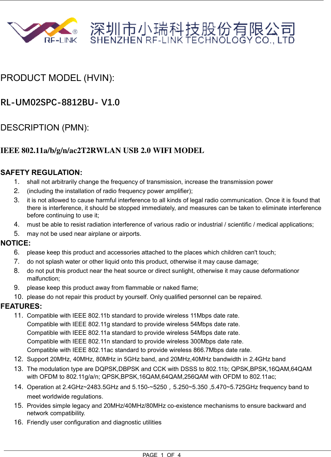  PAGE  1  OF  4   PRODUCT MODEL (HVIN):  RL-UM02SPC-8812BU- V1.0 DESCRIPTION (PMN):  IEEE 802.11a/b/g/n/ac2T2RWLAN USB 2.0 WIFI MODEL SAFETY REGULATION:  1. shall not arbitrarily change the frequency of transmission, increase the transmission power 2. (including the installation of radio frequency power amplifier);  3. it is not allowed to cause harmful interference to all kinds of legal radio communication. Once it is found that there is interference, it should be stopped immediately, and measures can be taken to eliminate interference before continuing to use it; 4. must be able to resist radiation interference of various radio or industrial / scientific / medical applications; 5. may not be used near airplane or airports. NOTICE:  6. please keep this product and accessories attached to the places which children can&apos;t touch; 7. do not splash water or other liquid onto this product, otherwise it may cause damage; 8. do not put this product near the heat source or direct sunlight, otherwise it may cause deformationor malfunction; 9. please keep this product away from flammable or naked flame; 10. please do not repair this product by yourself. Only qualified personnel can be repaired. FEATURES:  11. Compatible with IEEE 802.11b standard to provide wireless 11Mbps date rate. Compatible with IEEE 802.11g standard to provide wireless 54Mbps date rate.  Compatible with IEEE 802.11a standard to provide wireless 54Mbps date rate.  Compatible with IEEE 802.11n standard to provide wireless 300Mbps date rate.  Compatible with IEEE 802.11ac standard to provide wireless 866.7Mbps date rate.  12. Support 20MHz, 40MHz, 80MHz in 5GHz band, and 20MHz,40MHz bandwidth in 2.4GHz band 13. The modulation type are DQPSK,DBPSK and CCK with DSSS to 802.11b; QPSK,BPSK,16QAM,64QAM with OFDM to 802.11g/a/n; QPSK,BPSK,16QAM,64QAM,256QAM with OFDM to 802.11ac; 14. Operation at 2.4GHz~2483.5GHz and 5.150-~5250，5.250~5.350 ,5.470~5.725GHz frequency band to meet worldwide regulations. 15. Provides simple legacy and 20MHz/40MHz/80MHz co-existence mechanisms to ensure backward and network compatibility. 16. Friendly user configuration and diagnostic utilities 