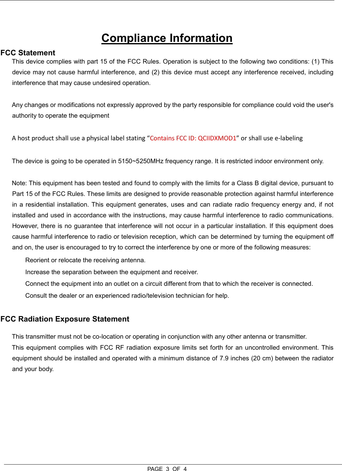  PAGE  3  OF  4   Compliance Information FCC Statement  This device complies with part 15 of the FCC Rules. Operation is subject to the following two conditions: (1) This device may not cause harmful interference, and (2) this device must accept any interference received, including interference that may cause undesired operation.   Any changes or modifications not expressly approved by the party responsible for compliance could void the user&apos;s authority to operate the equipment  A host product shall use a physical label stating “Contains FCC ID: QCIIDXMOD1” or shall use e-labeling The device is going to be operated in 5150~5250MHz frequency range. It is restricted indoor environment only. Note: This equipment has been tested and found to comply with the limits for a Class B digital device, pursuant to Part 15 of the FCC Rules. These limits are designed to provide reasonable protection against harmful interference in a  residential installation. This equipment generates, uses and can radiate radio frequency energy and, if  not installed and used in accordance with the instructions, may cause harmful interference to radio communications. However, there is no guarantee that interference will not occur in a particular installation. If this equipment does cause harmful interference to radio or television reception, which can be determined by turning the equipment off and on, the user is encouraged to try to correct the interference by one or more of the following measures:   Reorient or relocate the receiving antenna.   Increase the separation between the equipment and receiver.   Connect the equipment into an outlet on a circuit different from that to which the receiver is connected.   Consult the dealer or an experienced radio/television technician for help.  FCC Radiation Exposure Statement  This transmitter must not be co-location or operating in conjunction with any other antenna or transmitter.  This equipment complies with FCC RF radiation exposure limits set forth for an uncontrolled environment. This equipment should be installed and operated with a minimum distance of 7.9 inches (20 cm) between the radiator and your body.     