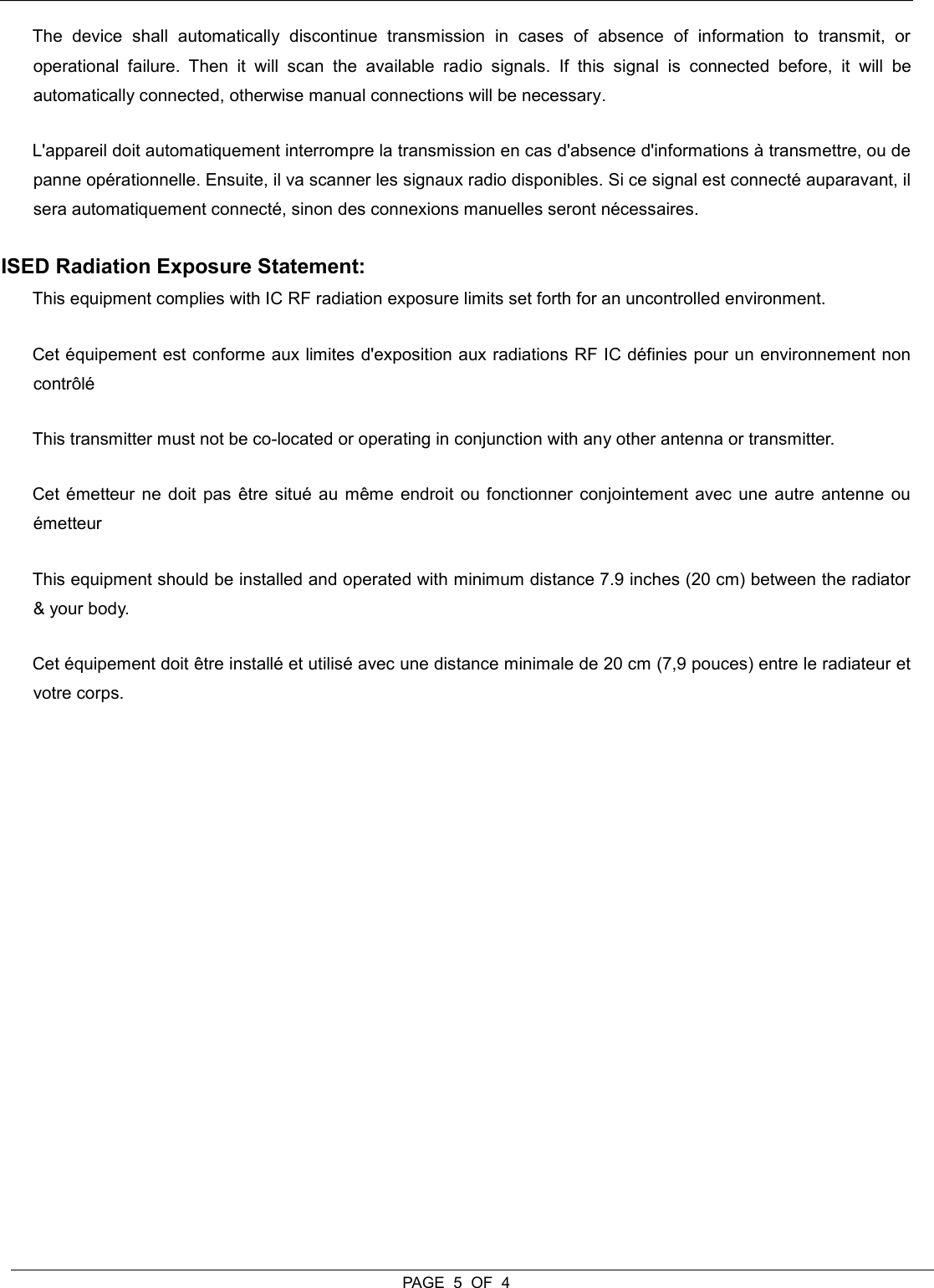  PAGE  5  OF  4 The  device  shall  automatically  discontinue  transmission  in  cases  of  absence  of  information  to  transmit,  or operational  failure.  Then  it  will  scan  the  available  radio  signals.  If  this  signal  is  connected  before,  it  will  be automatically connected, otherwise manual connections will be necessary. L&apos;appareil doit automatiquement interrompre la transmission en cas d&apos;absence d&apos;informations à transmettre, ou de panne opérationnelle. Ensuite, il va scanner les signaux radio disponibles. Si ce signal est connecté auparavant, il sera automatiquement connecté, sinon des connexions manuelles seront nécessaires. ISED Radiation Exposure Statement:  This equipment complies with IC RF radiation exposure limits set forth for an uncontrolled environment.  Cet équipement est conforme aux limites d&apos;exposition aux radiations RF IC définies pour un environnement non contrôlé This transmitter must not be co-located or operating in conjunction with any other antenna or transmitter.  Cet émetteur ne doit pas être situé au même endroit ou fonctionner conjointement avec une autre antenne ou émetteur This equipment should be installed and operated with minimum distance 7.9 inches (20 cm) between the radiator &amp; your body.  Cet équipement doit être installé et utilisé avec une distance minimale de 20 cm (7,9 pouces) entre le radiateur et votre corps. 