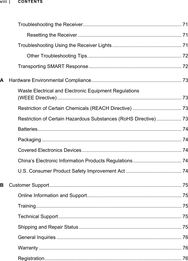 viii | CONTENTSTroubleshooting the Receiver....................................................................... 71Resetting the Receiver ........................................................................... 71Troubleshooting Using the Receiver Lights .................................................. 71Other Troubleshooting Tips.................................................................... 72Transporting SMART Response................................................................... 72AHardware Environmental Compliance................................................................. 73Waste Electrical and Electronic Equipment Regulations (WEEE Directive).......................................................................................... 73Restriction of Certain Chemicals (REACH Directive) ................................... 73Restriction of Certain Hazardous Substances (RoHS Directive) .................. 73Batteries........................................................................................................ 74Packaging ..................................................................................................... 74Covered Electronics Devices........................................................................ 74China’s Electronic Information Products Regulations................................... 74U.S. Consumer Product Safety Improvement Act ........................................ 74BCustomer Support ............................................................................................... 75Online Information and Support.................................................................... 75Training......................................................................................................... 75Technical Support......................................................................................... 75Shipping and Repair Status .......................................................................... 75General Inquiries .......................................................................................... 76Warranty ....................................................................................................... 76Registration................................................................................................... 76