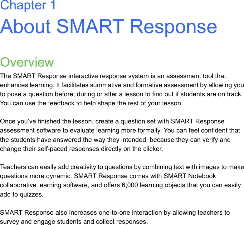 Chapter 1About SMART ResponseOverviewThe SMART Response interactive response system is an assessment tool that enhances learning. It facilitates summative and formative assessment by allowing you to pose a question before, during or after a lesson to find out if students are on track. You can use the feedback to help shape the rest of your lesson.Once you’ve finished the lesson, create a question set with SMART Response assessment software to evaluate learning more formally. You can feel confident that the students have answered the way they intended, because they can verify and change their self-paced responses directly on the clicker.Teachers can easily add creativity to questions by combining text with images to make questions more dynamic. SMART Response comes with SMART Notebook collaborative learning software, and offers 6,000 learning objects that you can easily add to quizzes. SMART Response also increases one-to-one interaction by allowing teachers to survey and engage students and collect responses.