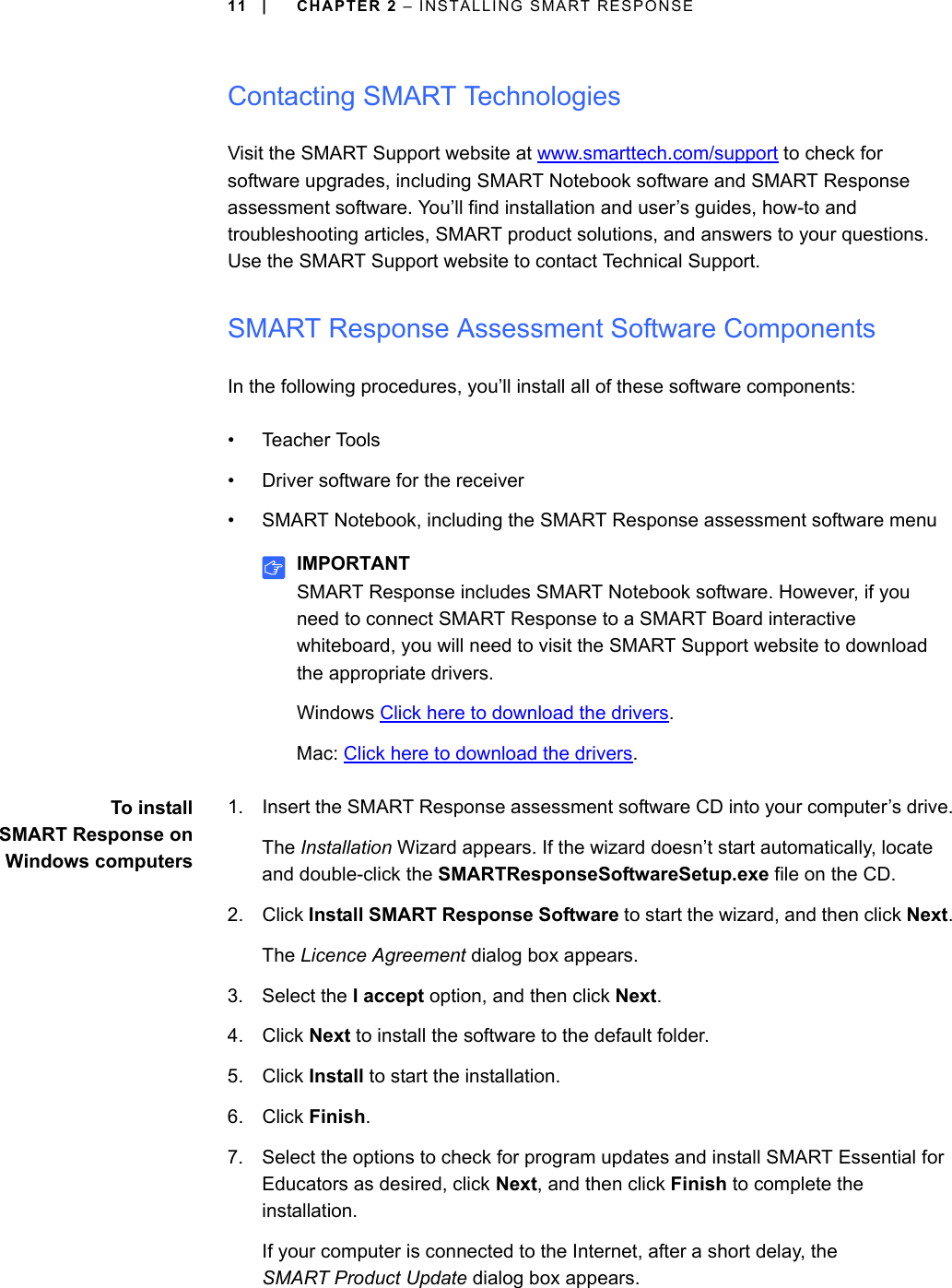 11 | CHAPTER 2 – INSTALLING SMART RESPONSEContacting SMART TechnologiesVisit the SMART Support website at www.smarttech.com/support to check for software upgrades, including SMART Notebook software and SMART Response assessment software. You’ll find installation and user’s guides, how-to and troubleshooting articles, SMART product solutions, and answers to your questions. Use the SMART Support website to contact Technical Support.SMART Response Assessment Software ComponentsIn the following procedures, you’ll install all of these software components:• Teacher Tools• Driver software for the receiver• SMART Notebook, including the SMART Response assessment software menuIMPORTANTSMART Response includes SMART Notebook software. However, if you need to connect SMART Response to a SMART Board interactive whiteboard, you will need to visit the SMART Support website to download the appropriate drivers. Windows Click here to download the drivers.Mac: Click here to download the drivers.To installSMART Response onWindows computers1. Insert the SMART Response assessment software CD into your computer’s drive.The Installation Wizard appears. If the wizard doesn’t start automatically, locate and double-click the SMARTResponseSoftwareSetup.exe file on the CD.2. Click Install SMART Response Software to start the wizard, and then click Next.The Licence Agreement dialog box appears.3. Select the I accept option, and then click Next.4. Click Next to install the software to the default folder.5. Click Install to start the installation.6. Click Finish.7. Select the options to check for program updates and install SMART Essential for Educators as desired, click Next, and then click Finish to complete the installation.If your computer is connected to the Internet, after a short delay, the SMART Product Update dialog box appears.