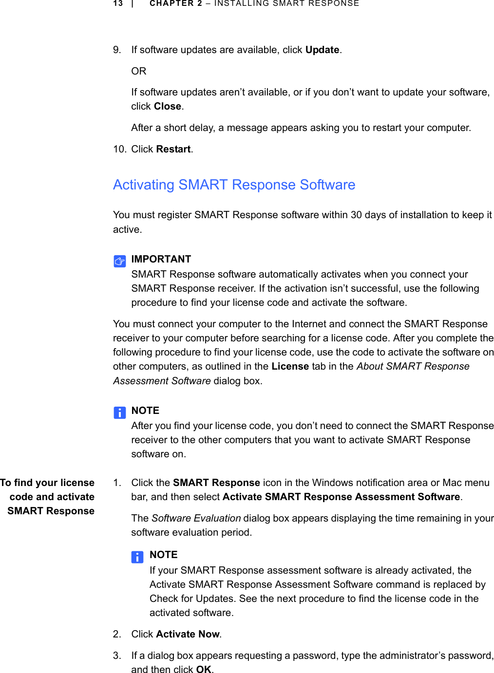 13 | CHAPTER 2 – INSTALLING SMART RESPONSE9. If software updates are available, click Update.ORIf software updates aren’t available, or if you don’t want to update your software, click Close.After a short delay, a message appears asking you to restart your computer.10. Click Restart.Activating SMART Response SoftwareYou must register SMART Response software within 30 days of installation to keep it active.IMPORTANTSMART Response software automatically activates when you connect your SMART Response receiver. If the activation isn’t successful, use the following procedure to find your license code and activate the software.You must connect your computer to the Internet and connect the SMART Response receiver to your computer before searching for a license code. After you complete the following procedure to find your license code, use the code to activate the software on other computers, as outlined in the License tab in the About SMART Response Assessment Software dialog box.NOTEAfter you find your license code, you don’t need to connect the SMART Response receiver to the other computers that you want to activate SMART Response software on.To find your licensecode and activateSMART Response1. Click the SMART Response icon in the Windows notification area or Mac menu bar, and then select Activate SMART Response Assessment Software.The Software Evaluation dialog box appears displaying the time remaining in your software evaluation period.NOTEIf your SMART Response assessment software is already activated, the Activate SMART Response Assessment Software command is replaced by Check for Updates. See the next procedure to find the license code in the activated software.2. Click Activate Now.3. If a dialog box appears requesting a password, type the administrator’s password, and then click OK.