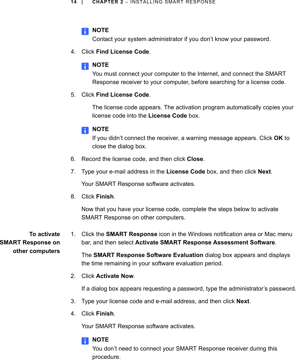 14 | CHAPTER 2 – INSTALLING SMART RESPONSENOTEContact your system administrator if you don’t know your password.4. Click Find License Code.NOTEYou must connect your computer to the Internet, and connect the SMART Response receiver to your computer, before searching for a license code.5. Click Find License Code.The license code appears. The activation program automatically copies your license code into the License Code box.NOTEIf you didn’t connect the receiver, a warning message appears. Click OK to close the dialog box.6. Record the license code, and then click Close.7. Type your e-mail address in the License Code box, and then click Next.Your SMART Response software activates.8. Click Finish.Now that you have your license code, complete the steps below to activate SMART Response on other computers.To activateSMART Response onother computers1. Click the SMART Response icon in the Windows notification area or Mac menu bar, and then select Activate SMART Response Assessment Software.The SMART Response Software Evaluation dialog box appears and displays the time remaining in your software evaluation period.2. Click Activate Now.If a dialog box appears requesting a password, type the administrator’s password.3. Type your license code and e-mail address, and then click Next.4. Click Finish.Your SMART Response software activates.NOTEYou don’t need to connect your SMART Response receiver during this procedure.