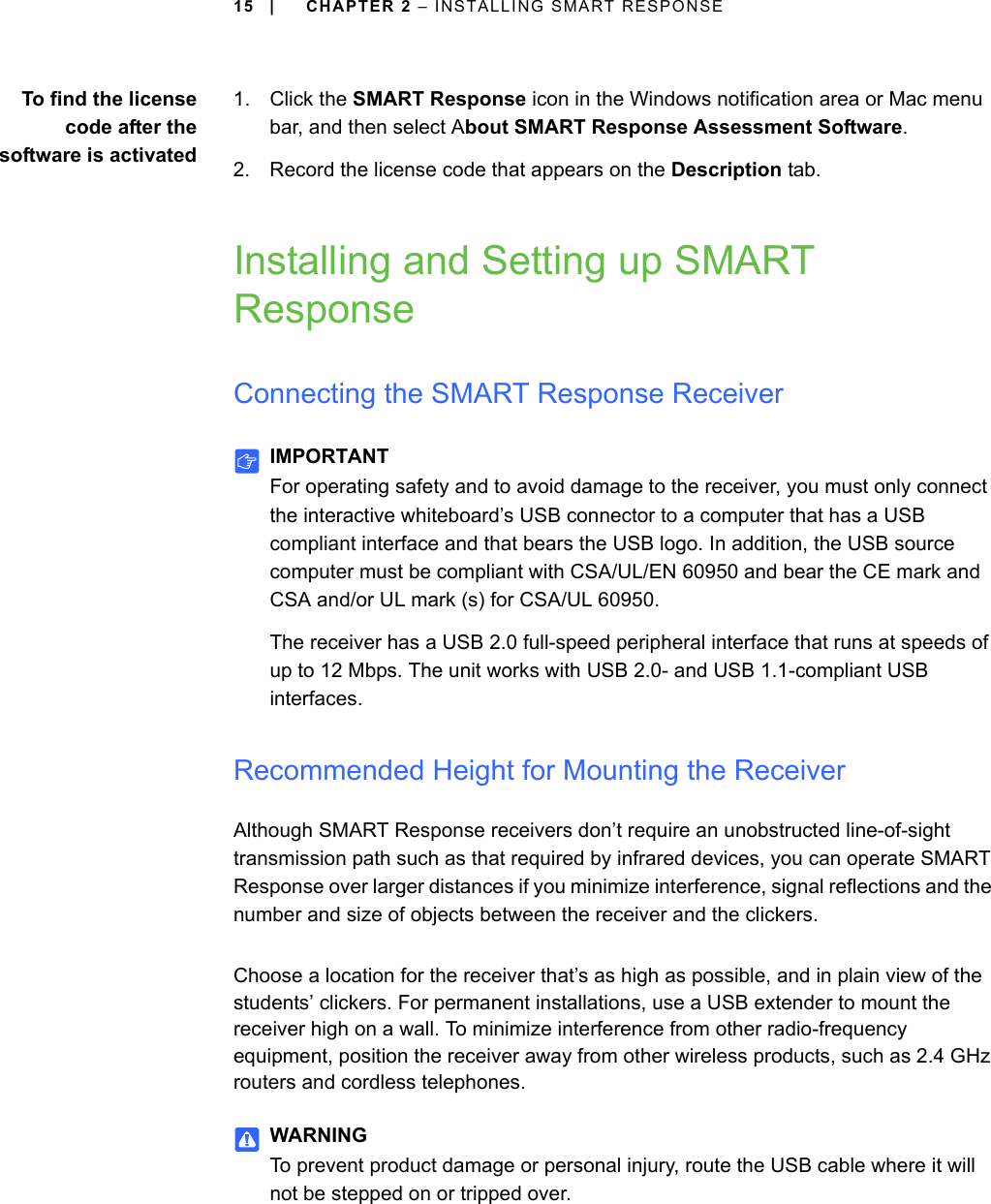 15 | CHAPTER 2 – INSTALLING SMART RESPONSETo find the licensecode after thesoftware is activated1. Click the SMART Response icon in the Windows notification area or Mac menu bar, and then select About SMART Response Assessment Software.2. Record the license code that appears on the Description tab.Installing and Setting up SMART ResponseConnecting the SMART Response ReceiverIMPORTANTFor operating safety and to avoid damage to the receiver, you must only connect the interactive whiteboard’s USB connector to a computer that has a USB compliant interface and that bears the USB logo. In addition, the USB source computer must be compliant with CSA/UL/EN 60950 and bear the CE mark and CSA and/or UL mark (s) for CSA/UL 60950.The receiver has a USB 2.0 full-speed peripheral interface that runs at speeds of up to 12 Mbps. The unit works with USB 2.0- and USB 1.1-compliant USB interfaces.Recommended Height for Mounting the ReceiverAlthough SMART Response receivers don’t require an unobstructed line-of-sight transmission path such as that required by infrared devices, you can operate SMART Response over larger distances if you minimize interference, signal reflections and the number and size of objects between the receiver and the clickers.Choose a location for the receiver that’s as high as possible, and in plain view of the students’ clickers. For permanent installations, use a USB extender to mount the receiver high on a wall. To minimize interference from other radio-frequency equipment, position the receiver away from other wireless products, such as 2.4 GHz routers and cordless telephones.WARNINGTo prevent product damage or personal injury, route the USB cable where it will not be stepped on or tripped over.