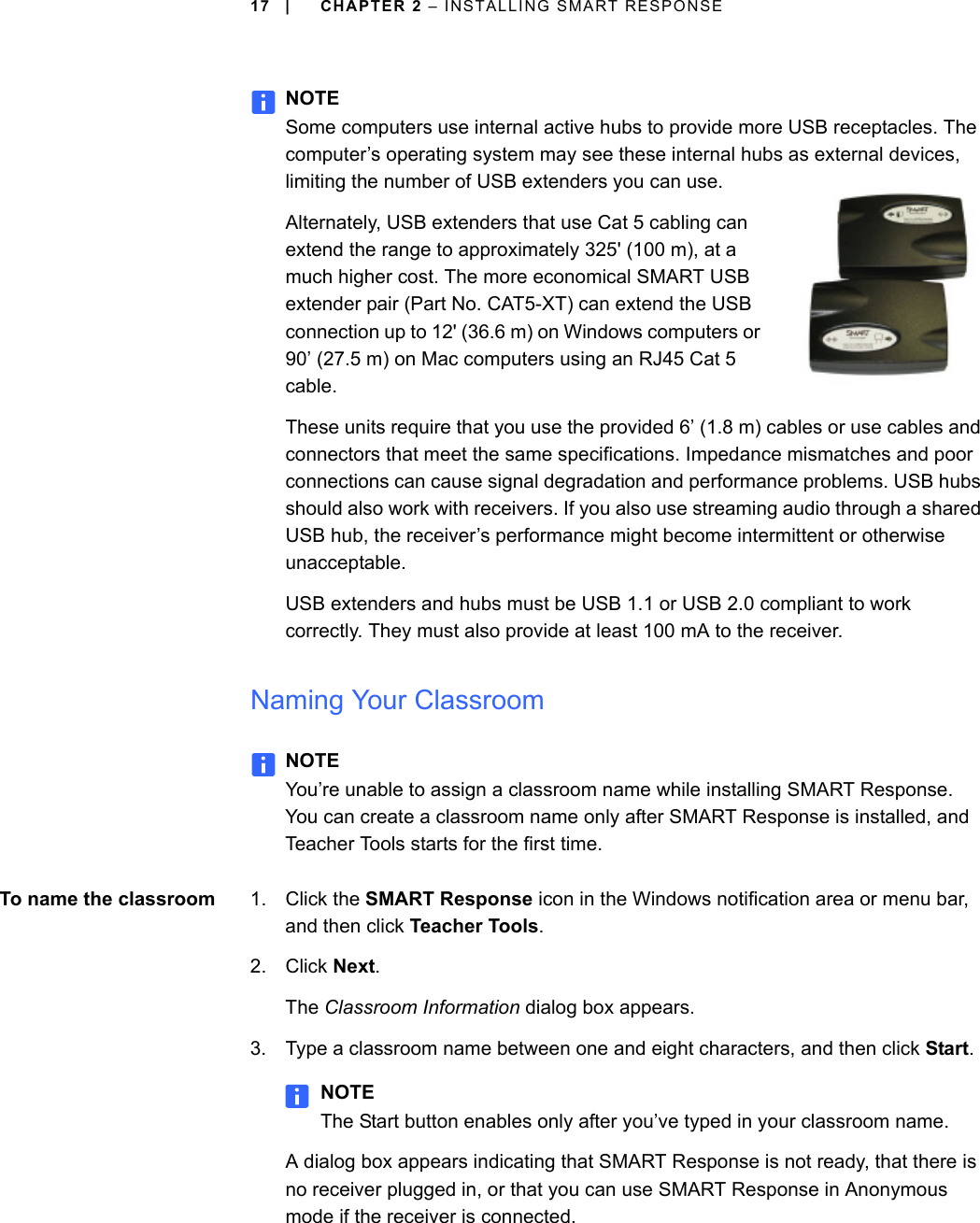 17 | CHAPTER 2 – INSTALLING SMART RESPONSENOTESome computers use internal active hubs to provide more USB receptacles. The computer’s operating system may see these internal hubs as external devices, limiting the number of USB extenders you can use.Alternately, USB extenders that use Cat 5 cabling can extend the range to approximately 325&apos; (100 m), at a much higher cost. The more economical SMART USB extender pair (Part No. CAT5-XT) can extend the USB connection up to 12&apos; (36.6 m) on Windows computers or 90’ (27.5 m) on Mac computers using an RJ45 Cat 5 cable.These units require that you use the provided 6’ (1.8 m) cables or use cables and connectors that meet the same specifications. Impedance mismatches and poor connections can cause signal degradation and performance problems. USB hubs should also work with receivers. If you also use streaming audio through a shared USB hub, the receiver’s performance might become intermittent or otherwise unacceptable. USB extenders and hubs must be USB 1.1 or USB 2.0 compliant to work correctly. They must also provide at least 100 mA to the receiver.Naming Your ClassroomNOTEYou’re unable to assign a classroom name while installing SMART Response. You can create a classroom name only after SMART Response is installed, and Teacher Tools starts for the first time.To name the classroom 1. Click the SMART Response icon in the Windows notification area or menu bar, and then click Teacher Tools.2. Click Next.The Classroom Information dialog box appears.3. Type a classroom name between one and eight characters, and then click Start.NOTEThe Start button enables only after you’ve typed in your classroom name.A dialog box appears indicating that SMART Response is not ready, that there is no receiver plugged in, or that you can use SMART Response in Anonymous mode if the receiver is connected.