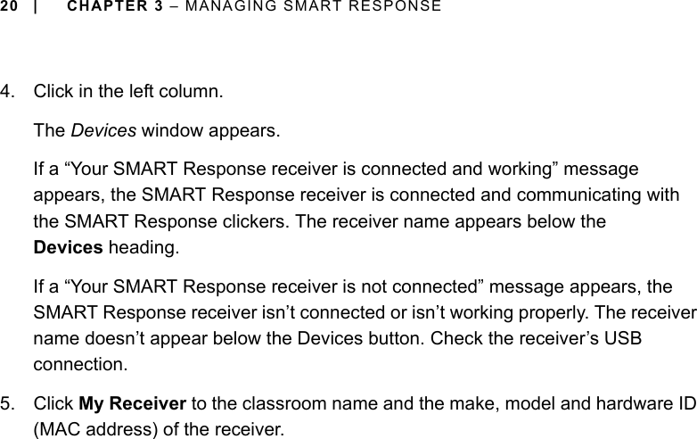 20 | CHAPTER 3 – MANAGING SMART RESPONSE4. Click in the left column.The Devices window appears.If a “Your SMART Response receiver is connected and working” message appears, the SMART Response receiver is connected and communicating with the SMART Response clickers. The receiver name appears below the Devices heading.If a “Your SMART Response receiver is not connected” message appears, the SMART Response receiver isn’t connected or isn’t working properly. The receiver name doesn’t appear below the Devices button. Check the receiver’s USB connection. 5. Click My Receiver to the classroom name and the make, model and hardware ID (MAC address) of the receiver.