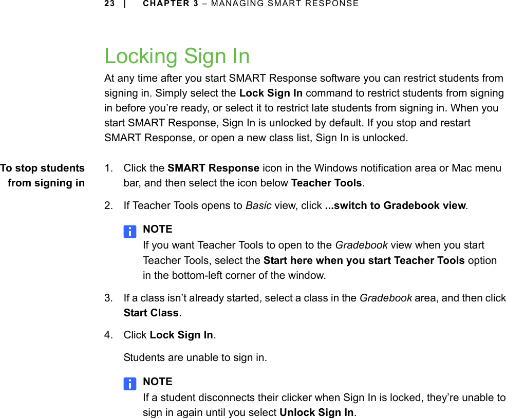 23 | CHAPTER 3 – MANAGING SMART RESPONSELocking Sign InAt any time after you start SMART Response software you can restrict students from signing in. Simply select the Lock Sign In command to restrict students from signing in before you’re ready, or select it to restrict late students from signing in. When you start SMART Response, Sign In is unlocked by default. If you stop and restart SMART Response, or open a new class list, Sign In is unlocked.To stop studentsfrom signing in1. Click the SMART Response icon in the Windows notification area or Mac menu bar, and then select the icon below Teacher Tools.2. If Teacher Tools opens to Basic view, click ...switch to Gradebook view.NOTEIf you want Teacher Tools to open to the Gradebook view when you start Teacher Tools, select the Start here when you start Teacher Tools option in the bottom-left corner of the window.3. If a class isn’t already started, select a class in the Gradebook area, and then click Start Class.4. Click Lock Sign In.Students are unable to sign in.NOTEIf a student disconnects their clicker when Sign In is locked, they’re unable to sign in again until you select Unlock Sign In.