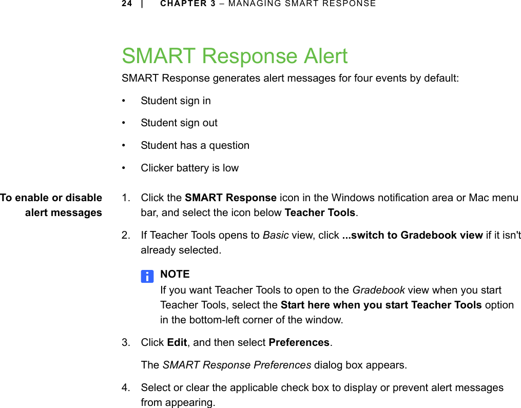 24 | CHAPTER 3 – MANAGING SMART RESPONSESMART Response AlertSMART Response generates alert messages for four events by default:• Student sign in• Student sign out• Student has a question• Clicker battery is lowTo enable or disablealert messages1. Click the SMART Response icon in the Windows notification area or Mac menu bar, and select the icon below Teacher Tools.2. If Teacher Tools opens to Basic view, click ...switch to Gradebook view if it isn&apos;t already selected.NOTEIf you want Teacher Tools to open to the Gradebook view when you start Teacher Tools, select the Start here when you start Teacher Tools option in the bottom-left corner of the window.3. Click Edit, and then select Preferences.The SMART Response Preferences dialog box appears.4. Select or clear the applicable check box to display or prevent alert messages from appearing.