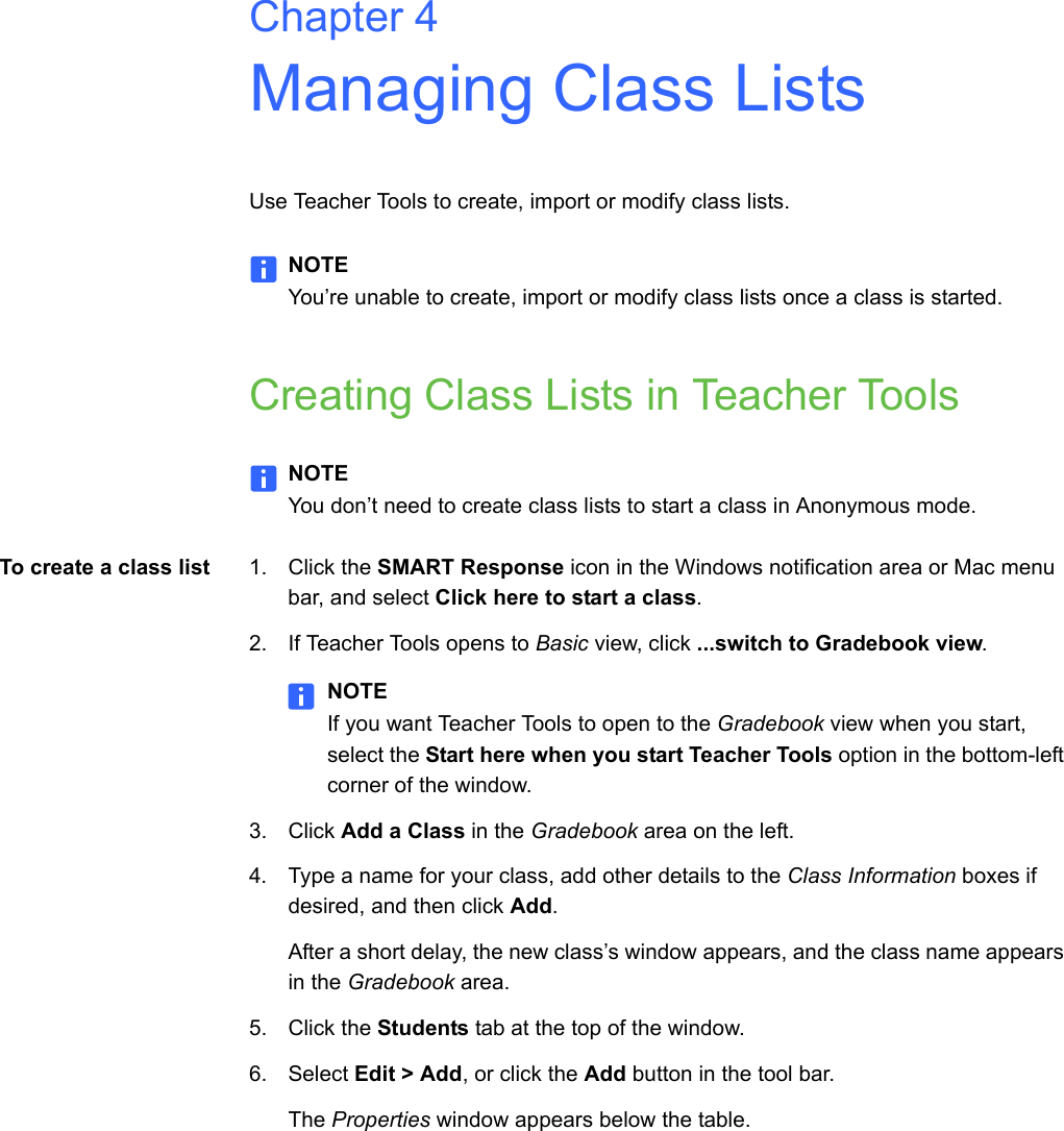 Chapter 4Managing Class ListsUse Teacher Tools to create, import or modify class lists.NOTEYou’re unable to create, import or modify class lists once a class is started.Creating Class Lists in Teacher ToolsNOTEYou don’t need to create class lists to start a class in Anonymous mode.To create a class list 1. Click the SMART Response icon in the Windows notification area or Mac menu bar, and select Click here to start a class.2. If Teacher Tools opens to Basic view, click ...switch to Gradebook view.NOTEIf you want Teacher Tools to open to the Gradebook view when you start, select the Start here when you start Teacher Tools option in the bottom-left corner of the window.3. Click Add a Class in the Gradebook area on the left.4. Type a name for your class, add other details to the Class Information boxes if desired, and then click Add.After a short delay, the new class’s window appears, and the class name appears in the Gradebook area.5. Click the Students tab at the top of the window.6. Select Edit &gt; Add, or click the Add button in the tool bar.The Properties window appears below the table.