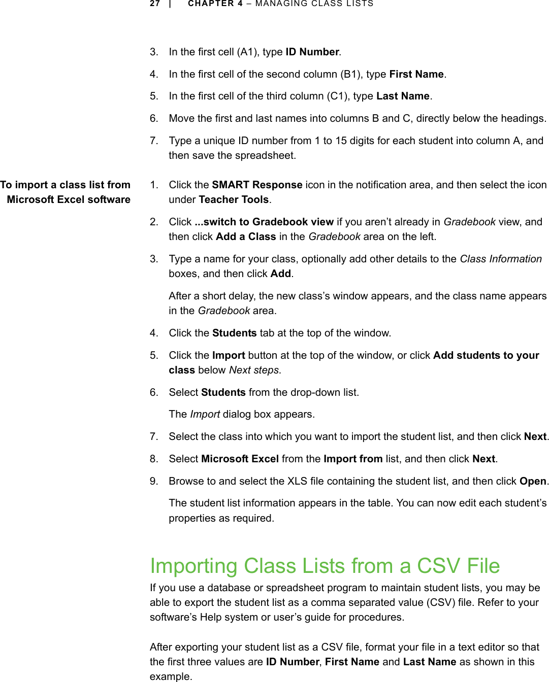 27 | CHAPTER 4 – MANAGING CLASS LISTS3. In the first cell (A1), type ID Number.4. In the first cell of the second column (B1), type First Name.5. In the first cell of the third column (C1), type Last Name.6. Move the first and last names into columns B and C, directly below the headings.7. Type a unique ID number from 1 to 15 digits for each student into column A, and then save the spreadsheet.To import a class list fromMicrosoft Excel software1. Click the SMART Response icon in the notification area, and then select the icon under Teacher Tools.2. Click ...switch to Gradebook view if you aren’t already in Gradebook view, and then click Add a Class in the Gradebook area on the left.3. Type a name for your class, optionally add other details to the Class Information boxes, and then click Add.After a short delay, the new class’s window appears, and the class name appears in the Gradebook area.4. Click the Students tab at the top of the window.5. Click the Import button at the top of the window, or click Add students to your class below Next steps.6. Select Students from the drop-down list.The Import dialog box appears.7. Select the class into which you want to import the student list, and then click Next.8. Select Microsoft Excel from the Import from list, and then click Next.9. Browse to and select the XLS file containing the student list, and then click Open.The student list information appears in the table. You can now edit each student’s properties as required.Importing Class Lists from a CSV FileIf you use a database or spreadsheet program to maintain student lists, you may be able to export the student list as a comma separated value (CSV) file. Refer to your software’s Help system or user’s guide for procedures.After exporting your student list as a CSV file, format your file in a text editor so that the first three values are ID Number, First Name and Last Name as shown in this example. 