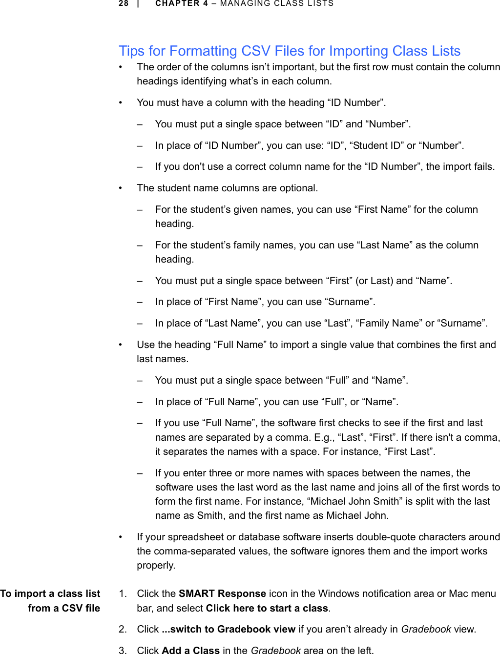 28 | CHAPTER 4 – MANAGING CLASS LISTSTips for Formatting CSV Files for Importing Class Lists• The order of the columns isn’t important, but the first row must contain the column headings identifying what’s in each column.• You must have a column with the heading “ID Number”.– You must put a single space between “ID” and “Number”.– In place of “ID Number”, you can use: “ID”, “Student ID” or “Number”.– If you don&apos;t use a correct column name for the “ID Number”, the import fails.• The student name columns are optional.– For the student’s given names, you can use “First Name” for the column heading.– For the student’s family names, you can use “Last Name” as the column heading.– You must put a single space between “First” (or Last) and “Name”.– In place of “First Name”, you can use “Surname”.– In place of “Last Name”, you can use “Last”, “Family Name” or “Surname”.• Use the heading “Full Name” to import a single value that combines the first and last names.– You must put a single space between “Full” and “Name”.– In place of “Full Name”, you can use “Full”, or “Name”.– If you use “Full Name”, the software first checks to see if the first and last names are separated by a comma. E.g., “Last”, “First”. If there isn&apos;t a comma, it separates the names with a space. For instance, “First Last”.– If you enter three or more names with spaces between the names, the software uses the last word as the last name and joins all of the first words to form the first name. For instance, “Michael John Smith” is split with the last name as Smith, and the first name as Michael John.• If your spreadsheet or database software inserts double-quote characters around the comma-separated values, the software ignores them and the import works properly.To import a class listfrom a CSV file1. Click the SMART Response icon in the Windows notification area or Mac menu bar, and select Click here to start a class.2. Click ...switch to Gradebook view if you aren’t already in Gradebook view.3. Click Add a Class in the Gradebook area on the left.