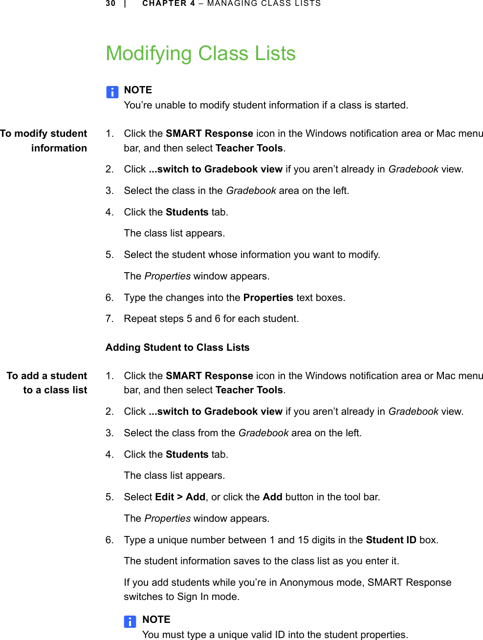 30 | CHAPTER 4 – MANAGING CLASS LISTSModifying Class ListsNOTEYou’re unable to modify student information if a class is started.To modify studentinformation1. Click the SMART Response icon in the Windows notification area or Mac menu bar, and then select Teacher Tools.2. Click ...switch to Gradebook view if you aren’t already in Gradebook view.3. Select the class in the Gradebook area on the left.4. Click the Students tab.The class list appears.5. Select the student whose information you want to modify.The Properties window appears.6. Type the changes into the Properties text boxes.7. Repeat steps 5 and 6 for each student.Adding Student to Class ListsTo add a studentto a class list1. Click the SMART Response icon in the Windows notification area or Mac menu bar, and then select Teacher Tools.2. Click ...switch to Gradebook view if you aren’t already in Gradebook view.3. Select the class from the Gradebook area on the left.4. Click the Students tab.The class list appears.5. Select Edit &gt; Add, or click the Add button in the tool bar.The Properties window appears.6. Type a unique number between 1 and 15 digits in the Student ID box.The student information saves to the class list as you enter it.If you add students while you’re in Anonymous mode, SMART Response switches to Sign In mode.NOTEYou must type a unique valid ID into the student properties.