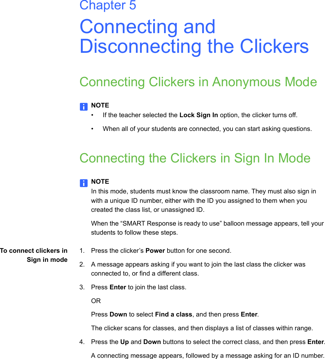 Chapter 5Connecting and Disconnecting the ClickersConnecting Clickers in Anonymous ModeNOTE• If the teacher selected the Lock Sign In option, the clicker turns off.• When all of your students are connected, you can start asking questions.Connecting the Clickers in Sign In ModeNOTEIn this mode, students must know the classroom name. They must also sign in with a unique ID number, either with the ID you assigned to them when you created the class list, or unassigned ID.When the “SMART Response is ready to use” balloon message appears, tell your students to follow these steps.To connect clickers inSign in mode1. Press the clicker’s Power button for one second.2. A message appears asking if you want to join the last class the clicker was connected to, or find a different class.3. Press Enter to join the last class.ORPress Down to select Find a class, and then press Enter.The clicker scans for classes, and then displays a list of classes within range.4. Press the Up and Down buttons to select the correct class, and then press Enter.A connecting message appears, followed by a message asking for an ID number.