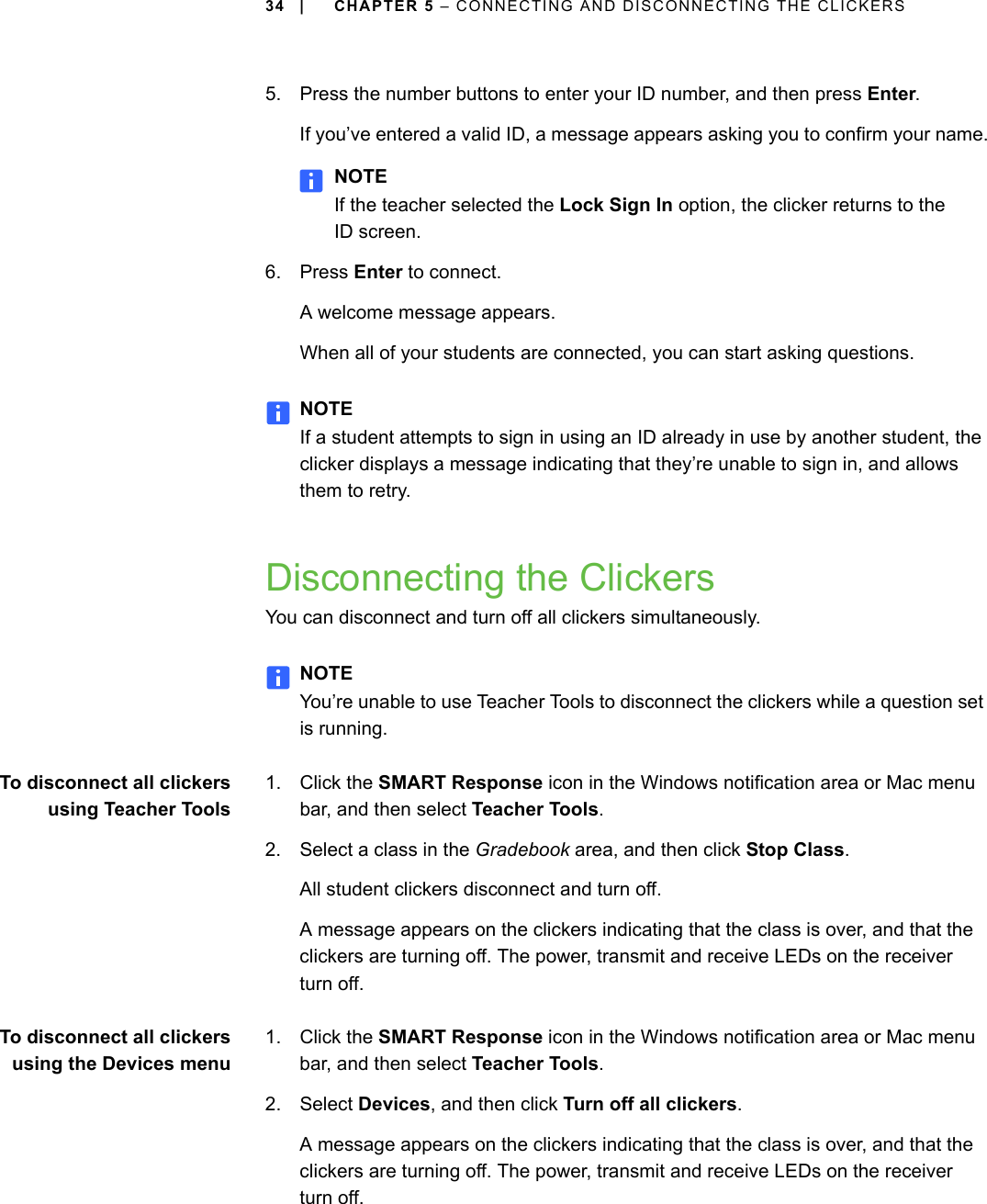 34 | CHAPTER 5 – CONNECTING AND DISCONNECTING THE CLICKERS5. Press the number buttons to enter your ID number, and then press Enter.If you’ve entered a valid ID, a message appears asking you to confirm your name.NOTEIf the teacher selected the Lock Sign In option, the clicker returns to the ID screen.6. Press Enter to connect.A welcome message appears. When all of your students are connected, you can start asking questions.NOTEIf a student attempts to sign in using an ID already in use by another student, the clicker displays a message indicating that they’re unable to sign in, and allows them to retry.Disconnecting the ClickersYou can disconnect and turn off all clickers simultaneously.NOTEYou’re unable to use Teacher Tools to disconnect the clickers while a question set is running.To disconnect all clickersusing Teacher Tools1. Click the SMART Response icon in the Windows notification area or Mac menu bar, and then select Teacher Tools.2. Select a class in the Gradebook area, and then click Stop Class.All student clickers disconnect and turn off.A message appears on the clickers indicating that the class is over, and that the clickers are turning off. The power, transmit and receive LEDs on the receiver turn off.To disconnect all clickersusing the Devices menu1. Click the SMART Response icon in the Windows notification area or Mac menu bar, and then select Teacher Tools.2. Select Devices, and then click Turn off all clickers.A message appears on the clickers indicating that the class is over, and that the clickers are turning off. The power, transmit and receive LEDs on the receiver turn off.