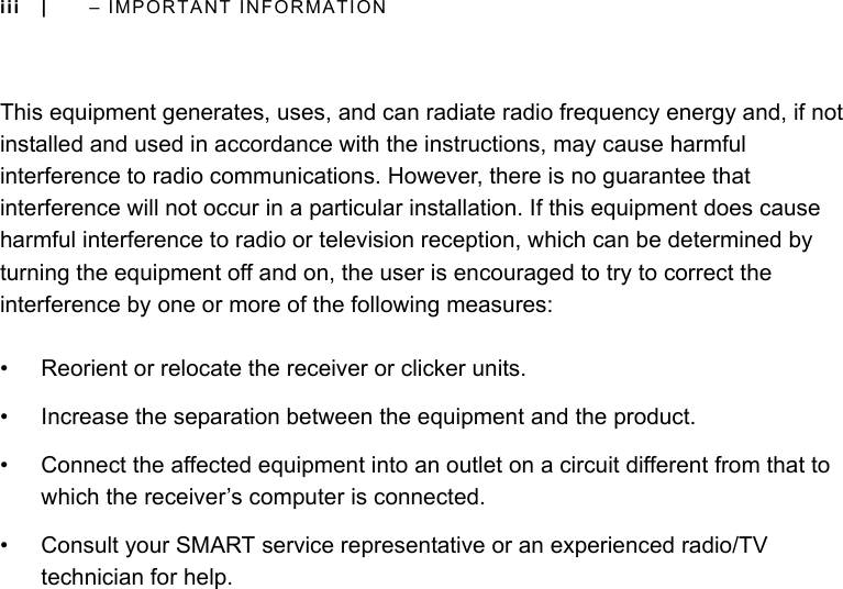 iii |  – IMPORTANT INFORMATIONThis equipment generates, uses, and can radiate radio frequency energy and, if not installed and used in accordance with the instructions, may cause harmful interference to radio communications. However, there is no guarantee that interference will not occur in a particular installation. If this equipment does cause harmful interference to radio or television reception, which can be determined by turning the equipment off and on, the user is encouraged to try to correct the interference by one or more of the following measures:• Reorient or relocate the receiver or clicker units.• Increase the separation between the equipment and the product.• Connect the affected equipment into an outlet on a circuit different from that to which the receiver’s computer is connected.• Consult your SMART service representative or an experienced radio/TV technician for help.