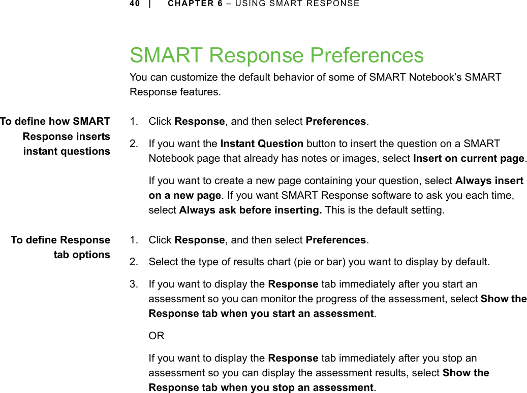 40 | CHAPTER 6 – USING SMART RESPONSESMART Response PreferencesYou can customize the default behavior of some of SMART Notebook’s SMART Response features.To define how SMARTResponse insertsinstant questions1. Click Response, and then select Preferences.2. If you want the Instant Question button to insert the question on a SMART Notebook page that already has notes or images, select Insert on current page.If you want to create a new page containing your question, select Always insert on a new page. If you want SMART Response software to ask you each time, select Always ask before inserting. This is the default setting.To define Responsetab options1. Click Response, and then select Preferences.2. Select the type of results chart (pie or bar) you want to display by default.3. If you want to display the Response tab immediately after you start an assessment so you can monitor the progress of the assessment, select Show the Response tab when you start an assessment.ORIf you want to display the Response tab immediately after you stop an assessment so you can display the assessment results, select Show the Response tab when you stop an assessment.