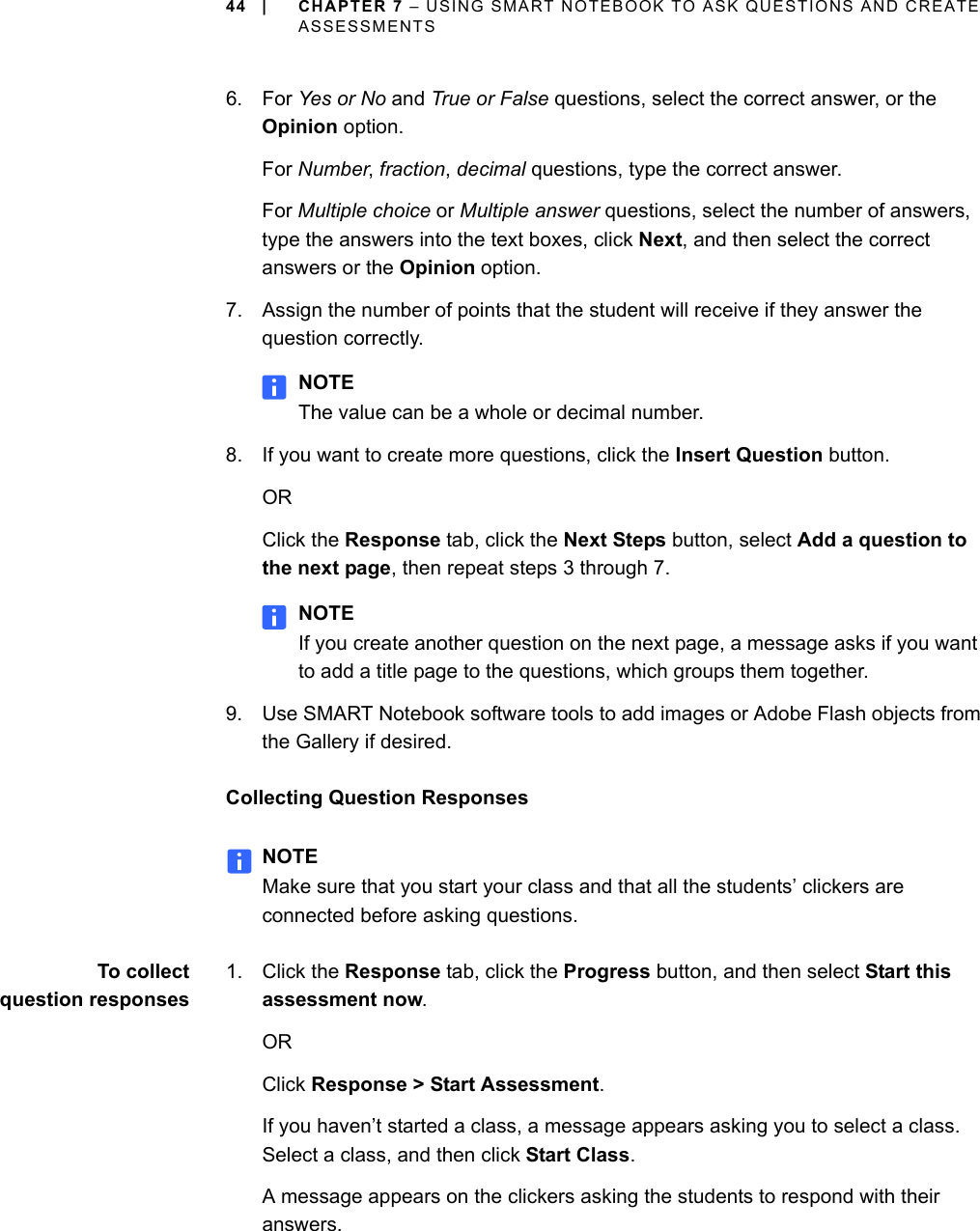 44 | CHAPTER 7 – USING SMART NOTEBOOK TO ASK QUESTIONS AND CREATE ASSESSMENTS6. For Yes or No and True or False questions, select the correct answer, or the Opinion option.For Number, fraction, decimal questions, type the correct answer.For Multiple choice or Multiple answer questions, select the number of answers, type the answers into the text boxes, click Next, and then select the correct answers or the Opinion option.7. Assign the number of points that the student will receive if they answer the question correctly.NOTEThe value can be a whole or decimal number.8. If you want to create more questions, click the Insert Question button.ORClick the Response tab, click the Next Steps button, select Add a question to the next page, then repeat steps 3 through 7.NOTEIf you create another question on the next page, a message asks if you want to add a title page to the questions, which groups them together.9. Use SMART Notebook software tools to add images or Adobe Flash objects from the Gallery if desired.Collecting Question ResponsesNOTEMake sure that you start your class and that all the students’ clickers are connected before asking questions.To collectquestion responses1. Click the Response tab, click the Progress button, and then select Start this assessment now.ORClick Response &gt; Start Assessment.If you haven’t started a class, a message appears asking you to select a class. Select a class, and then click Start Class.A message appears on the clickers asking the students to respond with their answers.