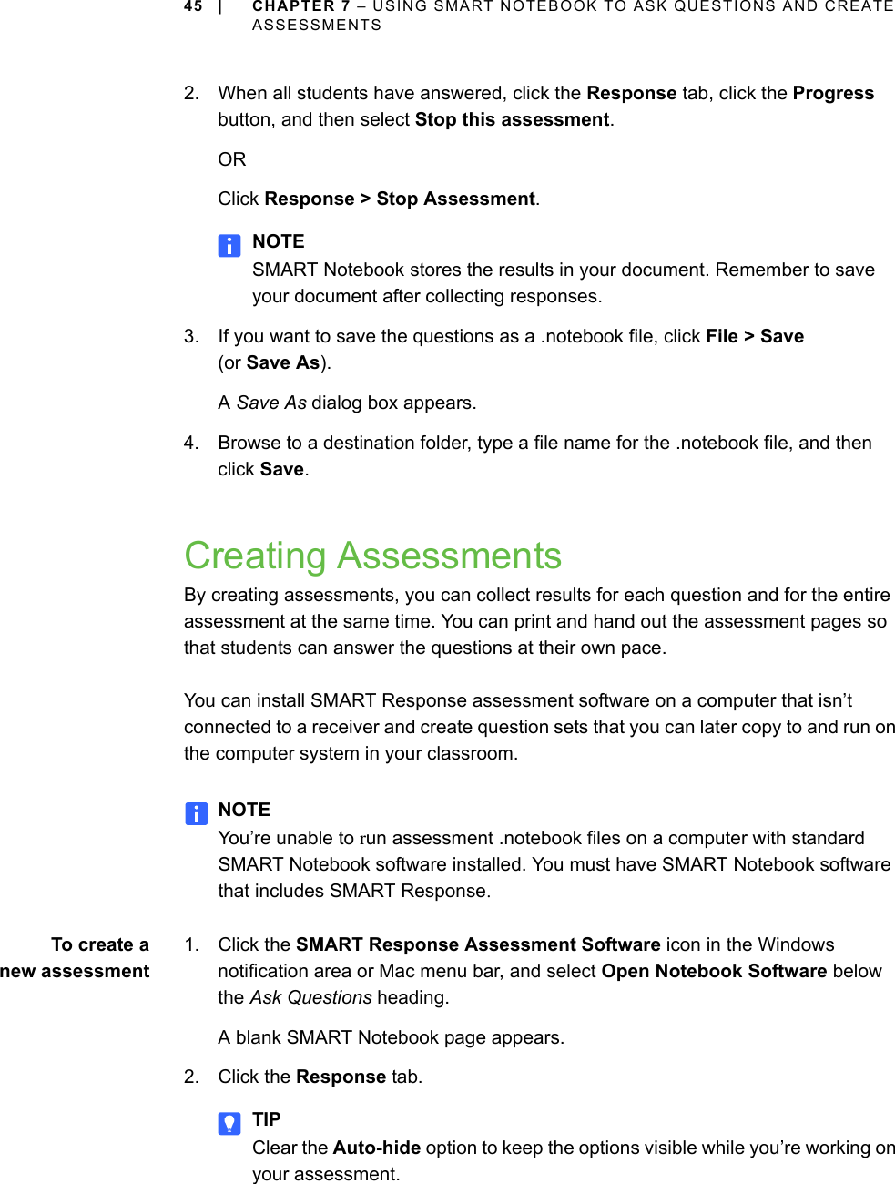 45 | CHAPTER 7 – USING SMART NOTEBOOK TO ASK QUESTIONS AND CREATE ASSESSMENTS2. When all students have answered, click the Response tab, click the Progress button, and then select Stop this assessment.ORClick Response &gt; Stop Assessment.NOTESMART Notebook stores the results in your document. Remember to save your document after collecting responses.3. If you want to save the questions as a .notebook file, click File &gt; Save (or Save As).A Save As dialog box appears.4. Browse to a destination folder, type a file name for the .notebook file, and then click Save.Creating AssessmentsBy creating assessments, you can collect results for each question and for the entire assessment at the same time. You can print and hand out the assessment pages so that students can answer the questions at their own pace.You can install SMART Response assessment software on a computer that isn’t connected to a receiver and create question sets that you can later copy to and run on the computer system in your classroom.NOTEYou’re unable to run assessment .notebook files on a computer with standard SMART Notebook software installed. You must have SMART Notebook software that includes SMART Response.To create anew assessment1. Click the SMART Response Assessment Software icon in the Windows notification area or Mac menu bar, and select Open Notebook Software below the Ask Questions heading.A blank SMART Notebook page appears.2. Click the Response tab.TIPClear the Auto-hide option to keep the options visible while you’re working on your assessment.