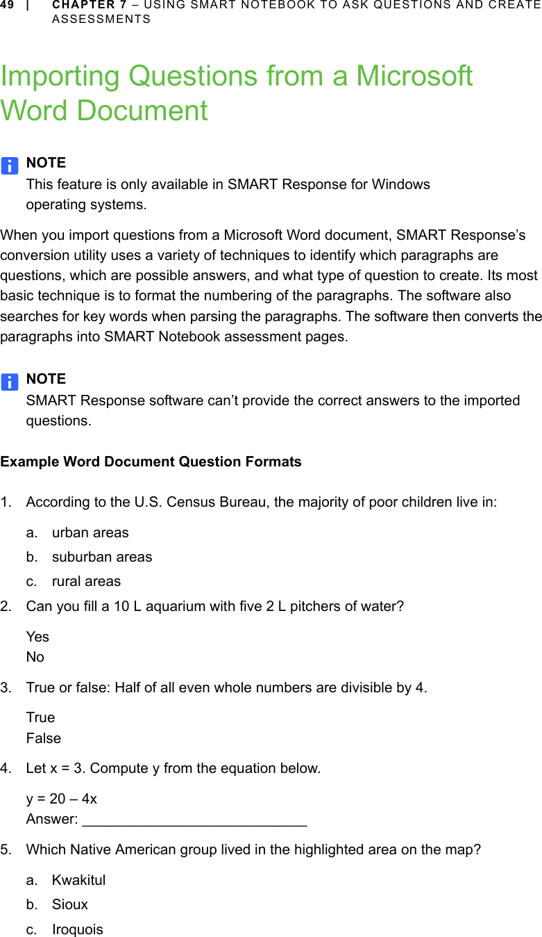 49 | CHAPTER 7 – USING SMART NOTEBOOK TO ASK QUESTIONS AND CREATE ASSESSMENTSImporting Questions from a Microsoft Word DocumentNOTEThis feature is only available in SMART Response for Windows operating systems.When you import questions from a Microsoft Word document, SMART Response’s conversion utility uses a variety of techniques to identify which paragraphs are questions, which are possible answers, and what type of question to create. Its most basic technique is to format the numbering of the paragraphs. The software also searches for key words when parsing the paragraphs. The software then converts the paragraphs into SMART Notebook assessment pages.NOTESMART Response software can’t provide the correct answers to the imported questions.Example Word Document Question Formats1. According to the U.S. Census Bureau, the majority of poor children live in:a. urban areas b. suburban areas c. rural areas2. Can you fill a 10 L aquarium with five 2 L pitchers of water?YesNo3. True or false: Half of all even whole numbers are divisible by 4.TrueFalse4. Let x = 3. Compute y from the equation below.y = 20 – 4x Answer: ____________________________5. Which Native American group lived in the highlighted area on the map?a. Kwakitulb. Siouxc. Iroquois