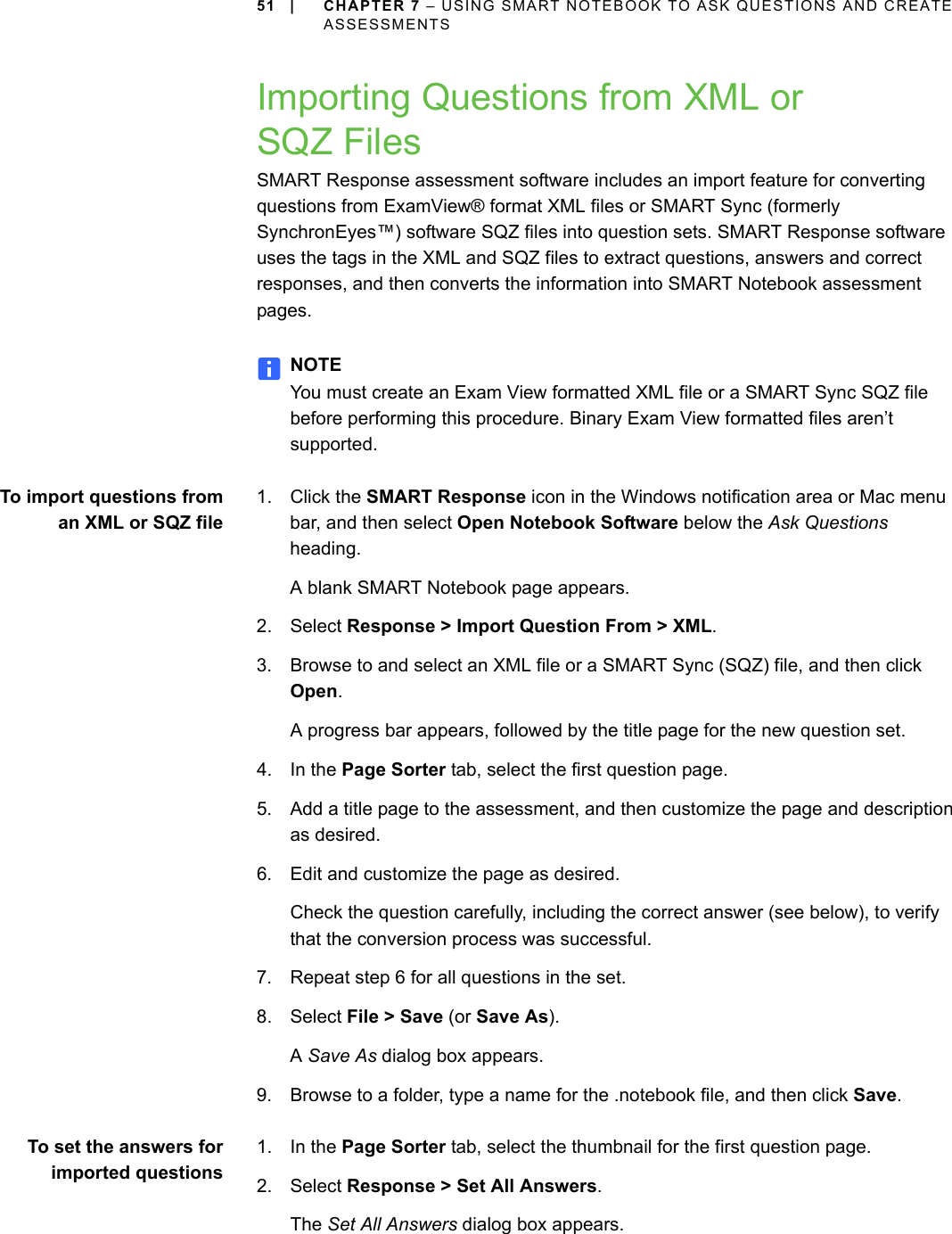 51 | CHAPTER 7 – USING SMART NOTEBOOK TO ASK QUESTIONS AND CREATE ASSESSMENTSImporting Questions from XML or SQZ FilesSMART Response assessment software includes an import feature for converting questions from ExamView® format XML files or SMART Sync (formerly SynchronEyes™) software SQZ files into question sets. SMART Response software uses the tags in the XML and SQZ files to extract questions, answers and correct responses, and then converts the information into SMART Notebook assessment pages.NOTEYou must create an Exam View formatted XML file or a SMART Sync SQZ file before performing this procedure. Binary Exam View formatted files aren’t supported.To import questions froman XML or SQZ file1. Click the SMART Response icon in the Windows notification area or Mac menu bar, and then select Open Notebook Software below the Ask Questions heading.A blank SMART Notebook page appears.2. Select Response &gt; Import Question From &gt; XML.3. Browse to and select an XML file or a SMART Sync (SQZ) file, and then click Open.A progress bar appears, followed by the title page for the new question set.4. In the Page Sorter tab, select the first question page.5. Add a title page to the assessment, and then customize the page and description as desired.6. Edit and customize the page as desired.Check the question carefully, including the correct answer (see below), to verify that the conversion process was successful.7. Repeat step 6 for all questions in the set.8. Select File &gt; Save (or Save As).A Save As dialog box appears.9. Browse to a folder, type a name for the .notebook file, and then click Save.To set the answers forimported questions1. In the Page Sorter tab, select the thumbnail for the first question page.2. Select Response &gt; Set All Answers.The Set All Answers dialog box appears.