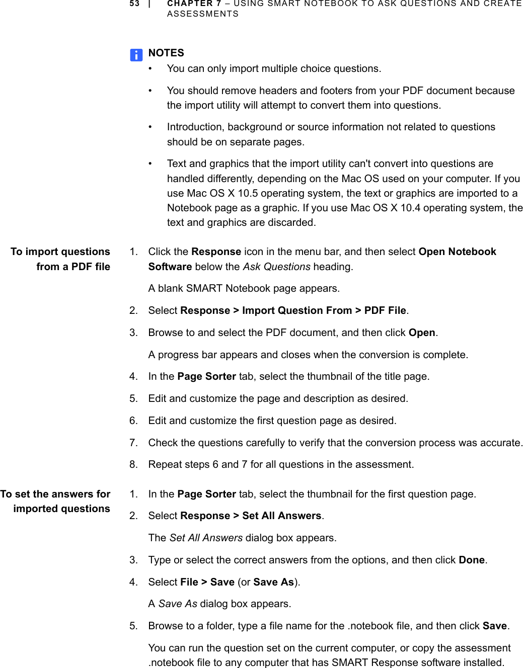 53 | CHAPTER 7 – USING SMART NOTEBOOK TO ASK QUESTIONS AND CREATE ASSESSMENTSNOTES• You can only import multiple choice questions.• You should remove headers and footers from your PDF document because the import utility will attempt to convert them into questions.• Introduction, background or source information not related to questions should be on separate pages.• Text and graphics that the import utility can&apos;t convert into questions are handled differently, depending on the Mac OS used on your computer. If you use Mac OS X 10.5 operating system, the text or graphics are imported to a Notebook page as a graphic. If you use Mac OS X 10.4 operating system, the text and graphics are discarded. To import questionsfrom a PDF file1. Click the Response icon in the menu bar, and then select Open Notebook Software below the Ask Questions heading.A blank SMART Notebook page appears.2. Select Response &gt; Import Question From &gt; PDF File.3. Browse to and select the PDF document, and then click Open.A progress bar appears and closes when the conversion is complete.4. In the Page Sorter tab, select the thumbnail of the title page.5. Edit and customize the page and description as desired.6. Edit and customize the first question page as desired.7. Check the questions carefully to verify that the conversion process was accurate.8. Repeat steps 6 and 7 for all questions in the assessment.To set the answers forimported questions1. In the Page Sorter tab, select the thumbnail for the first question page.2. Select Response &gt; Set All Answers.The Set All Answers dialog box appears.3. Type or select the correct answers from the options, and then click Done.4. Select File &gt; Save (or Save As).A Save As dialog box appears.5. Browse to a folder, type a file name for the .notebook file, and then click Save.You can run the question set on the current computer, or copy the assessment .notebook file to any computer that has SMART Response software installed.