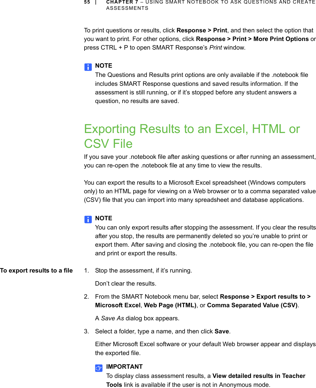 55 | CHAPTER 7 – USING SMART NOTEBOOK TO ASK QUESTIONS AND CREATE ASSESSMENTSTo print questions or results, click Response &gt; Print, and then select the option that you want to print. For other options, click Response &gt; Print &gt; More Print Options or press CTRL + P to open SMART Response’s Print window.NOTEThe Questions and Results print options are only available if the .notebook file includes SMART Response questions and saved results information. If the assessment is still running, or if it’s stopped before any student answers a question, no results are saved.Exporting Results to an Excel, HTML or CSV FileIf you save your .notebook file after asking questions or after running an assessment, you can re-open the .notebook file at any time to view the results.You can export the results to a Microsoft Excel spreadsheet (Windows computers only) to an HTML page for viewing on a Web browser or to a comma separated value (CSV) file that you can import into many spreadsheet and database applications.NOTEYou can only export results after stopping the assessment. If you clear the results after you stop, the results are permanently deleted so you’re unable to print or export them. After saving and closing the .notebook file, you can re-open the file and print or export the results.To export results to a file 1. Stop the assessment, if it’s running.Don’t clear the results.2. From the SMART Notebook menu bar, select Response &gt; Export results to &gt; Microsoft Excel, Web Page (HTML), or Comma Separated Value (CSV).A Save As dialog box appears.3. Select a folder, type a name, and then click Save.Either Microsoft Excel software or your default Web browser appear and displays the exported file.IMPORTANTTo display class assessment results, a View detailed results in Teacher Tools link is available if the user is not in Anonymous mode.