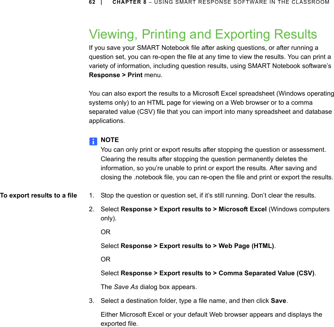 62 | CHAPTER 8 – USING SMART RESPONSE SOFTWARE IN THE CLASSROOMViewing, Printing and Exporting ResultsIf you save your SMART Notebook file after asking questions, or after running a question set, you can re-open the file at any time to view the results. You can print a variety of information, including question results, using SMART Notebook software’s Response &gt; Print menu. You can also export the results to a Microsoft Excel spreadsheet (Windows operating systems only) to an HTML page for viewing on a Web browser or to a comma separated value (CSV) file that you can import into many spreadsheet and database applications.NOTEYou can only print or export results after stopping the question or assessment. Clearing the results after stopping the question permanently deletes the information, so you’re unable to print or export the results. After saving and closing the .notebook file, you can re-open the file and print or export the results.To export results to a file 1. Stop the question or question set, if it’s still running. Don’t clear the results.2. Select Response &gt; Export results to &gt; Microsoft Excel (Windows computers only).ORSelect Response &gt; Export results to &gt; Web Page (HTML).ORSelect Response &gt; Export results to &gt; Comma Separated Value (CSV).The Save As dialog box appears.3. Select a destination folder, type a file name, and then click Save.Either Microsoft Excel or your default Web browser appears and displays the exported file.