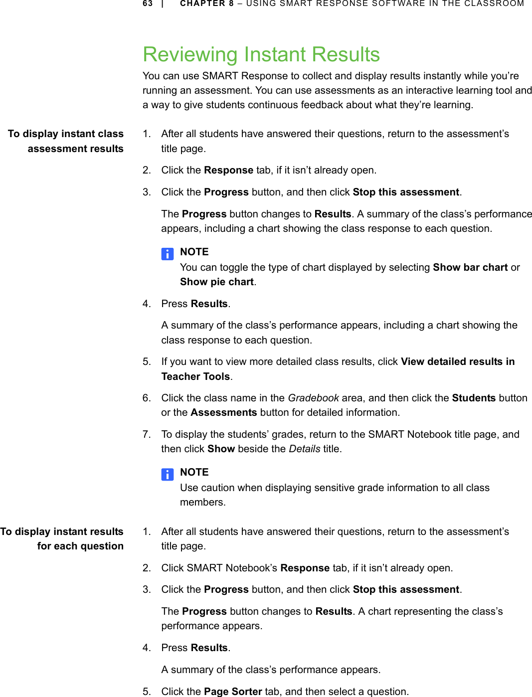 63 | CHAPTER 8 – USING SMART RESPONSE SOFTWARE IN THE CLASSROOMReviewing Instant ResultsYou can use SMART Response to collect and display results instantly while you’re running an assessment. You can use assessments as an interactive learning tool and a way to give students continuous feedback about what they’re learning.To display instant classassessment results1. After all students have answered their questions, return to the assessment’stitle page.2. Click the Response tab, if it isn’t already open.3. Click the Progress button, and then click Stop this assessment.The Progress button changes to Results. A summary of the class’s performance appears, including a chart showing the class response to each question.NOTEYou can toggle the type of chart displayed by selecting Show bar chart or Show pie chart.4. Press Results.A summary of the class’s performance appears, including a chart showing the class response to each question.5. If you want to view more detailed class results, click View detailed results in Teacher Tools.6. Click the class name in the Gradebook area, and then click the Students button or the Assessments button for detailed information.7. To display the students’ grades, return to the SMART Notebook title page, and then click Show beside the Details title.NOTEUse caution when displaying sensitive grade information to all class members.To display instant resultsfor each question1. After all students have answered their questions, return to the assessment’s title page.2. Click SMART Notebook’s Response tab, if it isn’t already open.3. Click the Progress button, and then click Stop this assessment.The Progress button changes to Results. A chart representing the class’s performance appears.4. Press Results.A summary of the class’s performance appears.5. Click the Page Sorter tab, and then select a question.