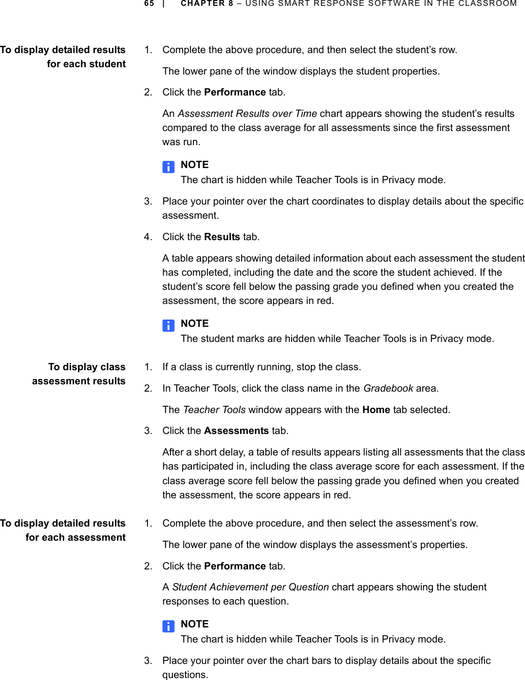 65 | CHAPTER 8 – USING SMART RESPONSE SOFTWARE IN THE CLASSROOMTo display detailed resultsfor each student1. Complete the above procedure, and then select the student’s row. The lower pane of the window displays the student properties.2. Click the Performance tab.An Assessment Results over Time chart appears showing the student’s results compared to the class average for all assessments since the first assessment was run.NOTEThe chart is hidden while Teacher Tools is in Privacy mode.3. Place your pointer over the chart coordinates to display details about the specific assessment.4. Click the Results tab.A table appears showing detailed information about each assessment the student has completed, including the date and the score the student achieved. If the student’s score fell below the passing grade you defined when you created the assessment, the score appears in red.NOTEThe student marks are hidden while Teacher Tools is in Privacy mode.To display classassessment results1. If a class is currently running, stop the class.2. In Teacher Tools, click the class name in the Gradebook area.The Teacher Tools window appears with the Home tab selected.3. Click the Assessments tab.After a short delay, a table of results appears listing all assessments that the class has participated in, including the class average score for each assessment. If the class average score fell below the passing grade you defined when you created the assessment, the score appears in red.To display detailed resultsfor each assessment1. Complete the above procedure, and then select the assessment’s row.The lower pane of the window displays the assessment’s properties.2. Click the Performance tab.A Student Achievement per Question chart appears showing the student responses to each question.NOTEThe chart is hidden while Teacher Tools is in Privacy mode.3. Place your pointer over the chart bars to display details about the specific questions.